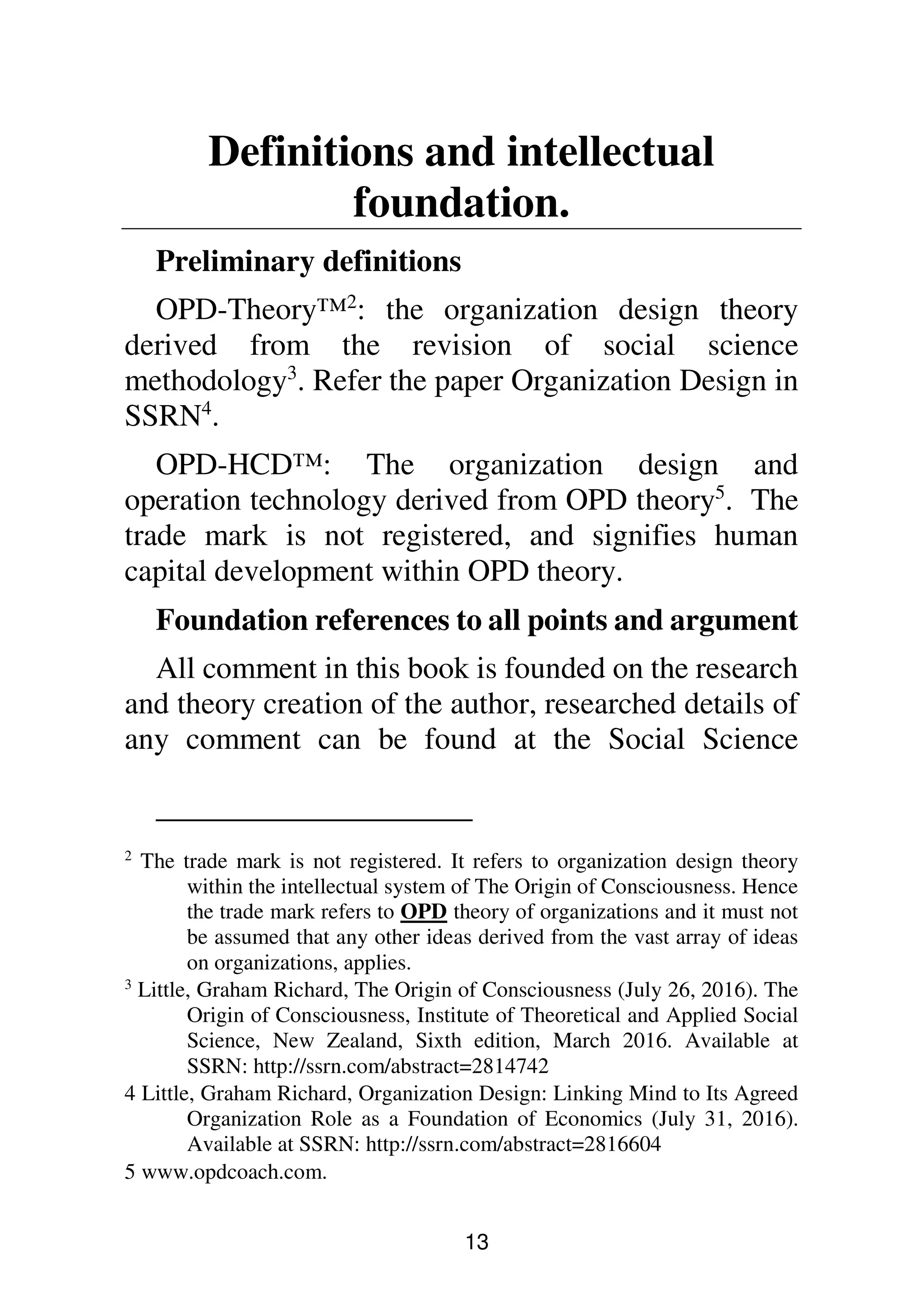 13
Definitions and intellectual
foundation.
Preliminary definitions
OPD-Theory™2
: the organization design theory
derived from the revision of social science
methodology3
. Refer the paper Organization Design in
SSRN4
.
OPD-HCD™: The organization design and
operation technology derived from OPD theory5
. The
trade mark is not registered, and signifies human
capital development within OPD theory.
Foundation references to all points and argument
All comment in this book is founded on the research
and theory creation of the author, researched details of
any comment can be found at the Social Science
2
The trade mark is not registered. It refers to organization design theory
within the intellectual system of The Origin of Consciousness. Hence
the trade mark refers to OPD theory of organizations and it must not
be assumed that any other ideas derived from the vast array of ideas
on organizations, applies.
3
Little, Graham Richard, The Origin of Consciousness (July 26, 2016). The
Origin of Consciousness, Institute of Theoretical and Applied Social
Science, New Zealand, Sixth edition, March 2016. Available at
SSRN: http://ssrn.com/abstract=2814742
4 Little, Graham Richard, Organization Design: Linking Mind to Its Agreed
Organization Role as a Foundation of Economics (July 31, 2016).
Available at SSRN: http://ssrn.com/abstract=2816604
5 www.opdcoach.com.
 