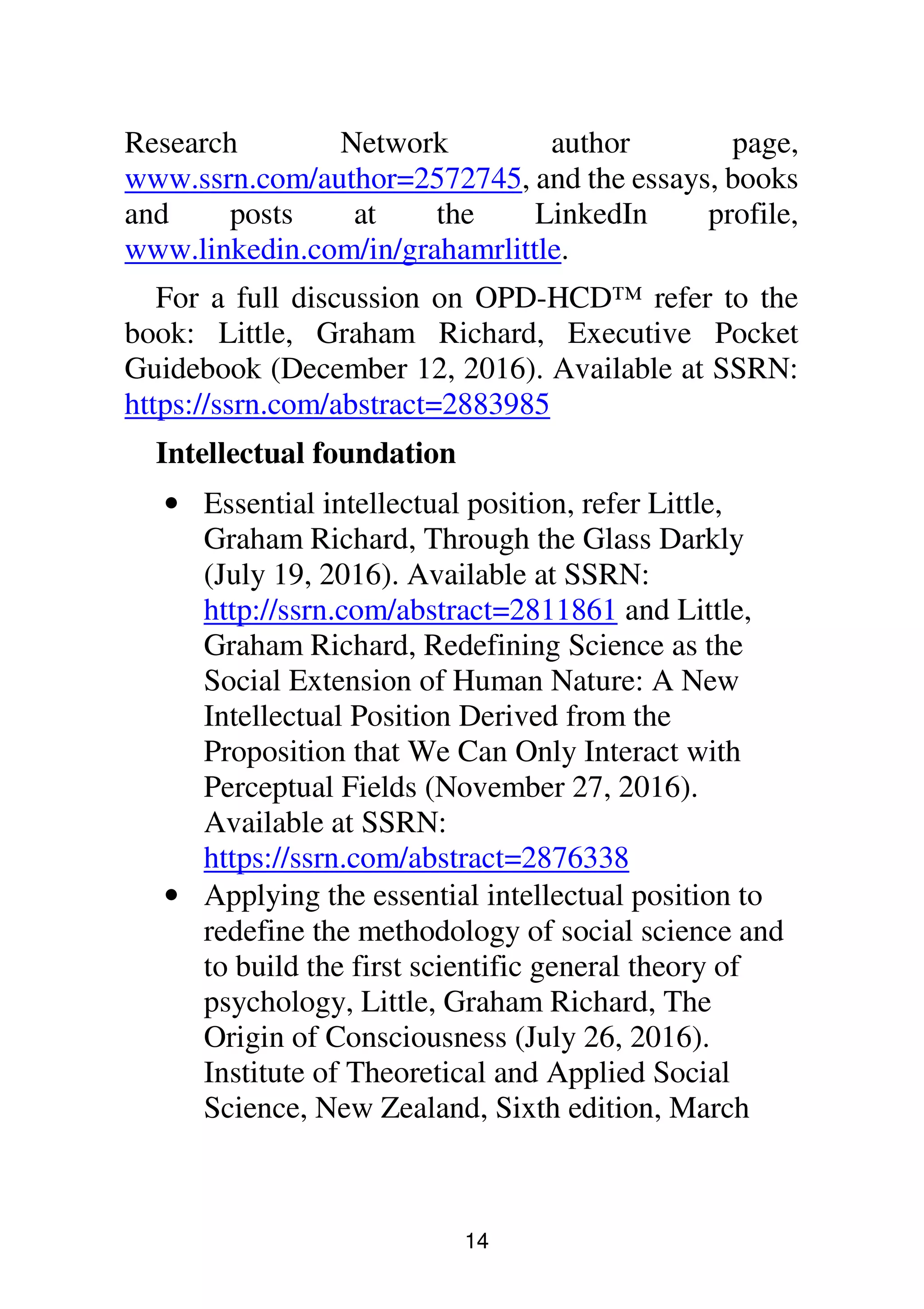 14
Research Network author page,
www.ssrn.com/author=2572745, and the essays, books
and posts at the LinkedIn profile,
www.linkedin.com/in/grahamrlittle.
For a full discussion on OPD-HCD™ refer to the
book: Little, Graham Richard, Executive Pocket
Guidebook (December 12, 2016). Available at SSRN:
https://ssrn.com/abstract=2883985
Intellectual foundation
• Essential intellectual position, refer Little,
Graham Richard, Through the Glass Darkly
(July 19, 2016). Available at SSRN:
http://ssrn.com/abstract=2811861 and Little,
Graham Richard, Redefining Science as the
Social Extension of Human Nature: A New
Intellectual Position Derived from the
Proposition that We Can Only Interact with
Perceptual Fields (November 27, 2016).
Available at SSRN:
https://ssrn.com/abstract=2876338
• Applying the essential intellectual position to
redefine the methodology of social science and
to build the first scientific general theory of
psychology, Little, Graham Richard, The
Origin of Consciousness (July 26, 2016).
Institute of Theoretical and Applied Social
Science, New Zealand, Sixth edition, March
 