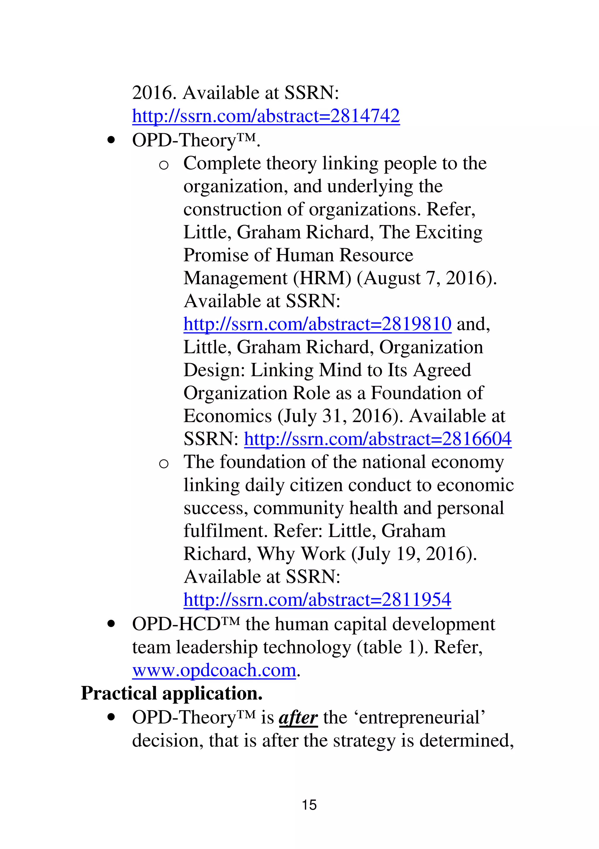 15
2016. Available at SSRN:
http://ssrn.com/abstract=2814742
• OPD-Theory™.
o Complete theory linking people to the
organization, and underlying the
construction of organizations. Refer,
Little, Graham Richard, The Exciting
Promise of Human Resource
Management (HRM) (August 7, 2016).
Available at SSRN:
http://ssrn.com/abstract=2819810 and,
Little, Graham Richard, Organization
Design: Linking Mind to Its Agreed
Organization Role as a Foundation of
Economics (July 31, 2016). Available at
SSRN: http://ssrn.com/abstract=2816604
o The foundation of the national economy
linking daily citizen conduct to economic
success, community health and personal
fulfilment. Refer: Little, Graham
Richard, Why Work (July 19, 2016).
Available at SSRN:
http://ssrn.com/abstract=2811954
• OPD-HCD™ the human capital development
team leadership technology (table 1). Refer,
www.opdcoach.com.
Practical application.
• OPD-Theory™ is after the ‘entrepreneurial’
decision, that is after the strategy is determined,
 