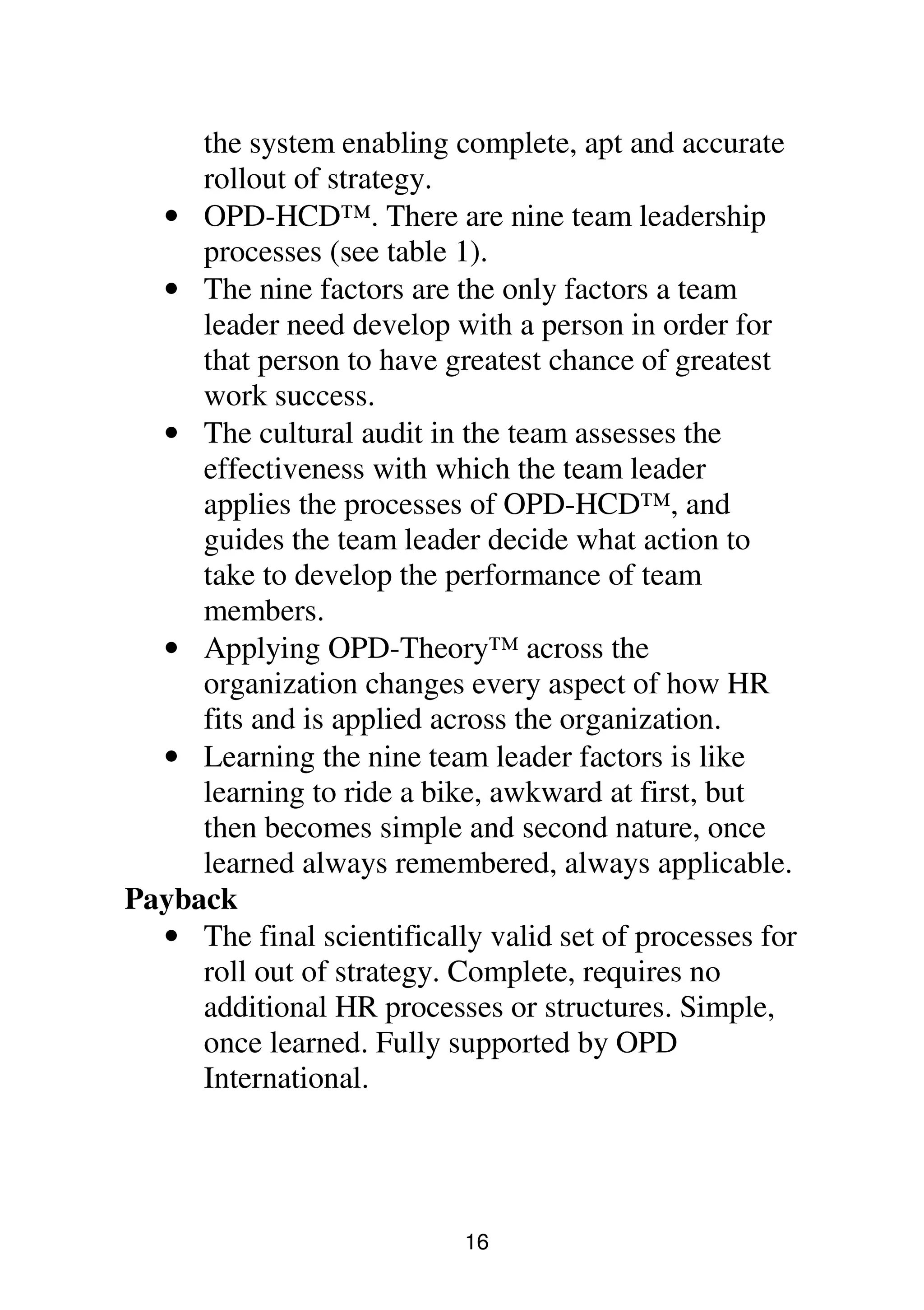 16
the system enabling complete, apt and accurate
rollout of strategy.
• OPD-HCD™. There are nine team leadership
processes (see table 1).
• The nine factors are the only factors a team
leader need develop with a person in order for
that person to have greatest chance of greatest
work success.
• The cultural audit in the team assesses the
effectiveness with which the team leader
applies the processes of OPD-HCD™, and
guides the team leader decide what action to
take to develop the performance of team
members.
• Applying OPD-Theory™ across the
organization changes every aspect of how HR
fits and is applied across the organization.
• Learning the nine team leader factors is like
learning to ride a bike, awkward at first, but
then becomes simple and second nature, once
learned always remembered, always applicable.
Payback
• The final scientifically valid set of processes for
roll out of strategy. Complete, requires no
additional HR processes or structures. Simple,
once learned. Fully supported by OPD
International.
 