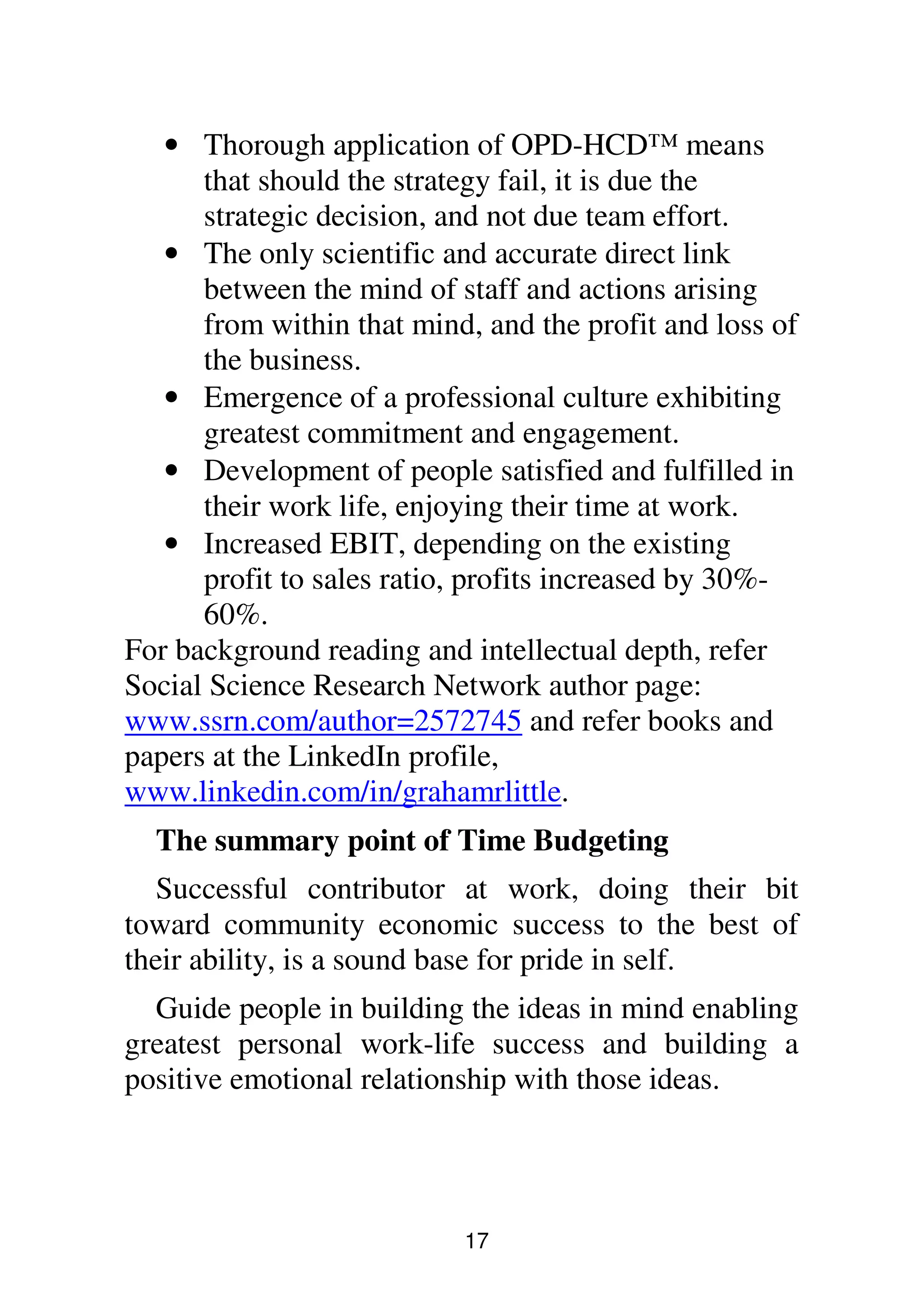 17
• Thorough application of OPD-HCD™ means
that should the strategy fail, it is due the
strategic decision, and not due team effort.
• The only scientific and accurate direct link
between the mind of staff and actions arising
from within that mind, and the profit and loss of
the business.
• Emergence of a professional culture exhibiting
greatest commitment and engagement.
• Development of people satisfied and fulfilled in
their work life, enjoying their time at work.
• Increased EBIT, depending on the existing
profit to sales ratio, profits increased by 30%-
60%.
For background reading and intellectual depth, refer
Social Science Research Network author page:
www.ssrn.com/author=2572745 and refer books and
papers at the LinkedIn profile,
www.linkedin.com/in/grahamrlittle.
The summary point of Time Budgeting
Successful contributor at work, doing their bit
toward community economic success to the best of
their ability, is a sound base for pride in self.
Guide people in building the ideas in mind enabling
greatest personal work-life success and building a
positive emotional relationship with those ideas.
 