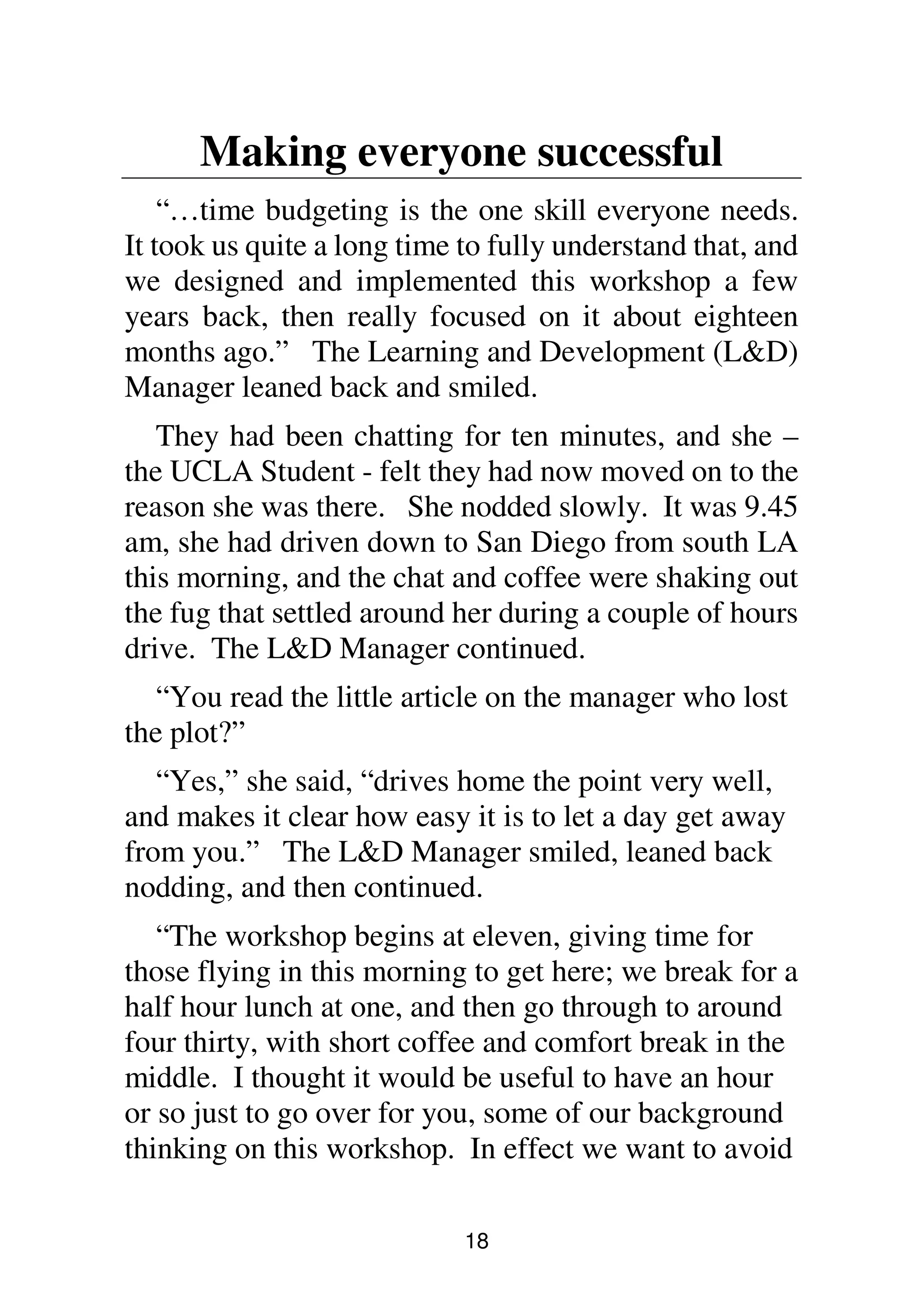 18
Making everyone successful
“…time budgeting is the one skill everyone needs.
It took us quite a long time to fully understand that, and
we designed and implemented this workshop a few
years back, then really focused on it about eighteen
months ago.” The Learning and Development (L&D)
Manager leaned back and smiled.
They had been chatting for ten minutes, and she –
the UCLA Student - felt they had now moved on to the
reason she was there. She nodded slowly. It was 9.45
am, she had driven down to San Diego from south LA
this morning, and the chat and coffee were shaking out
the fug that settled around her during a couple of hours
drive. The L&D Manager continued.
“You read the little article on the manager who lost
the plot?”
“Yes,” she said, “drives home the point very well,
and makes it clear how easy it is to let a day get away
from you.” The L&D Manager smiled, leaned back
nodding, and then continued.
“The workshop begins at eleven, giving time for
those flying in this morning to get here; we break for a
half hour lunch at one, and then go through to around
four thirty, with short coffee and comfort break in the
middle. I thought it would be useful to have an hour
or so just to go over for you, some of our background
thinking on this workshop. In effect we want to avoid
 