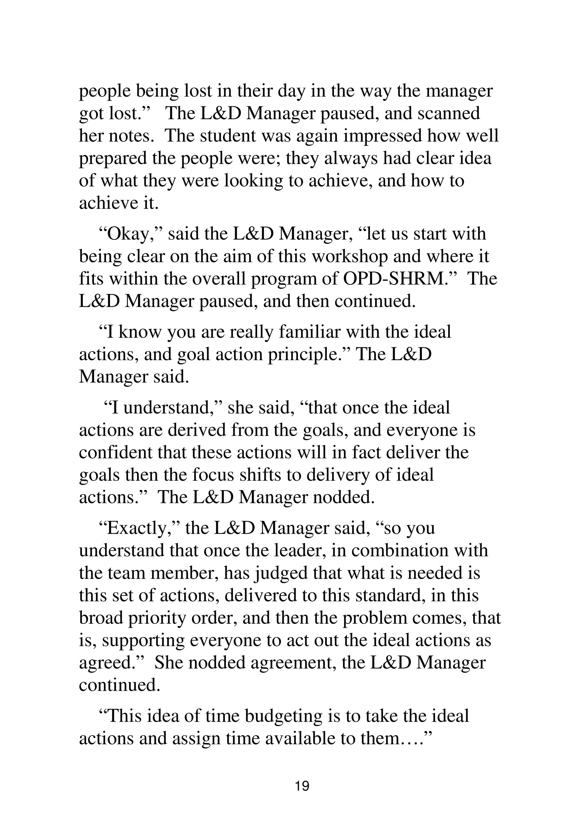 19
people being lost in their day in the way the manager
got lost.” The L&D Manager paused, and scanned
her notes. The student was again impressed how well
prepared the people were; they always had clear idea
of what they were looking to achieve, and how to
achieve it.
“Okay,” said the L&D Manager, “let us start with
being clear on the aim of this workshop and where it
fits within the overall program of OPD-SHRM.” The
L&D Manager paused, and then continued.
“I know you are really familiar with the ideal
actions, and goal action principle.” The L&D
Manager said.
“I understand,” she said, “that once the ideal
actions are derived from the goals, and everyone is
confident that these actions will in fact deliver the
goals then the focus shifts to delivery of ideal
actions.” The L&D Manager nodded.
“Exactly,” the L&D Manager said, “so you
understand that once the leader, in combination with
the team member, has judged that what is needed is
this set of actions, delivered to this standard, in this
broad priority order, and then the problem comes, that
is, supporting everyone to act out the ideal actions as
agreed.” She nodded agreement, the L&D Manager
continued.
“This idea of time budgeting is to take the ideal
actions and assign time available to them….”
 
