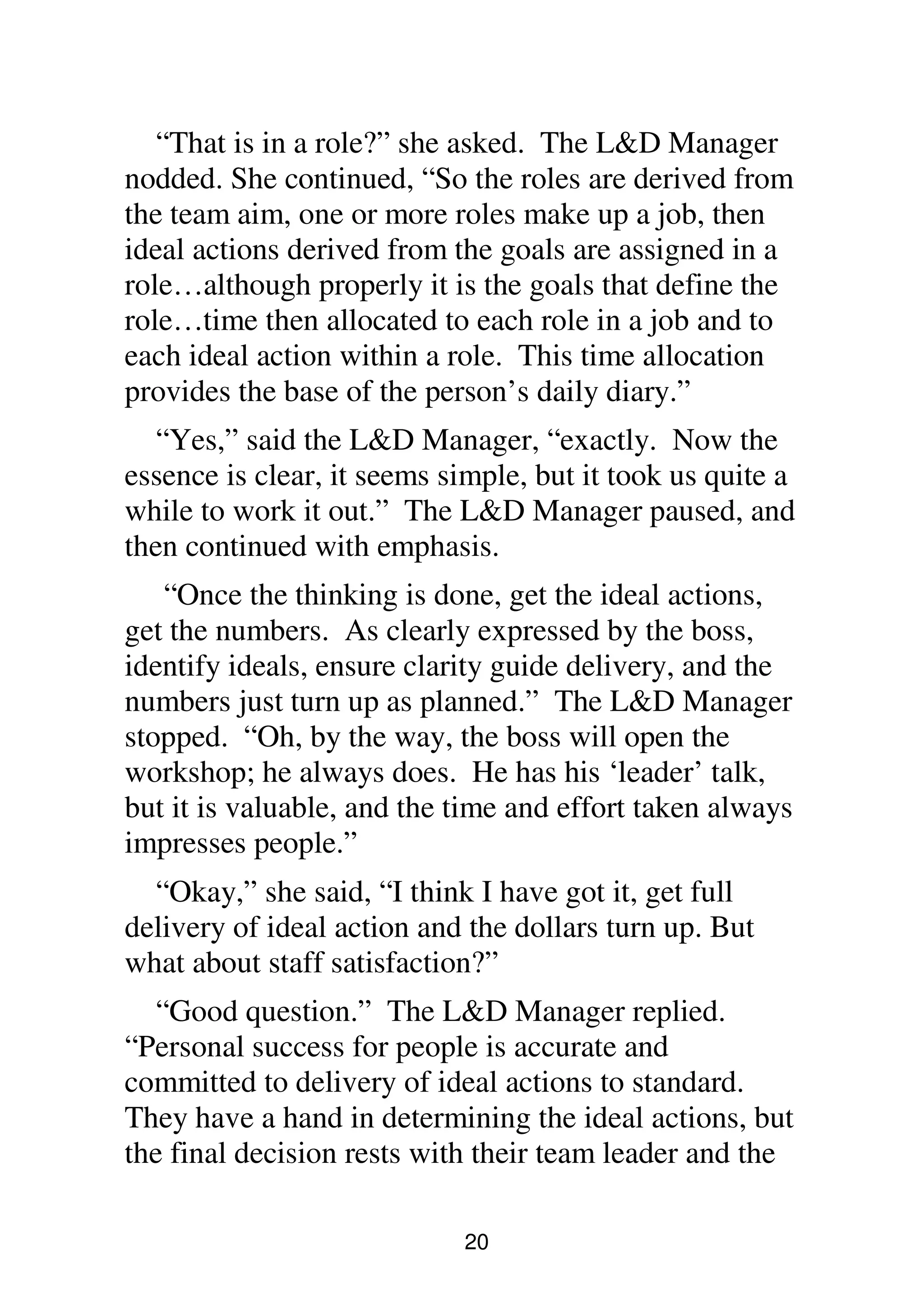 20
“That is in a role?” she asked. The L&D Manager
nodded. She continued, “So the roles are derived from
the team aim, one or more roles make up a job, then
ideal actions derived from the goals are assigned in a
role…although properly it is the goals that define the
role…time then allocated to each role in a job and to
each ideal action within a role. This time allocation
provides the base of the person’s daily diary.”
“Yes,” said the L&D Manager, “exactly. Now the
essence is clear, it seems simple, but it took us quite a
while to work it out.” The L&D Manager paused, and
then continued with emphasis.
“Once the thinking is done, get the ideal actions,
get the numbers. As clearly expressed by the boss,
identify ideals, ensure clarity guide delivery, and the
numbers just turn up as planned.” The L&D Manager
stopped. “Oh, by the way, the boss will open the
workshop; he always does. He has his ‘leader’ talk,
but it is valuable, and the time and effort taken always
impresses people.”
“Okay,” she said, “I think I have got it, get full
delivery of ideal action and the dollars turn up. But
what about staff satisfaction?”
“Good question.” The L&D Manager replied.
“Personal success for people is accurate and
committed to delivery of ideal actions to standard.
They have a hand in determining the ideal actions, but
the final decision rests with their team leader and the
 