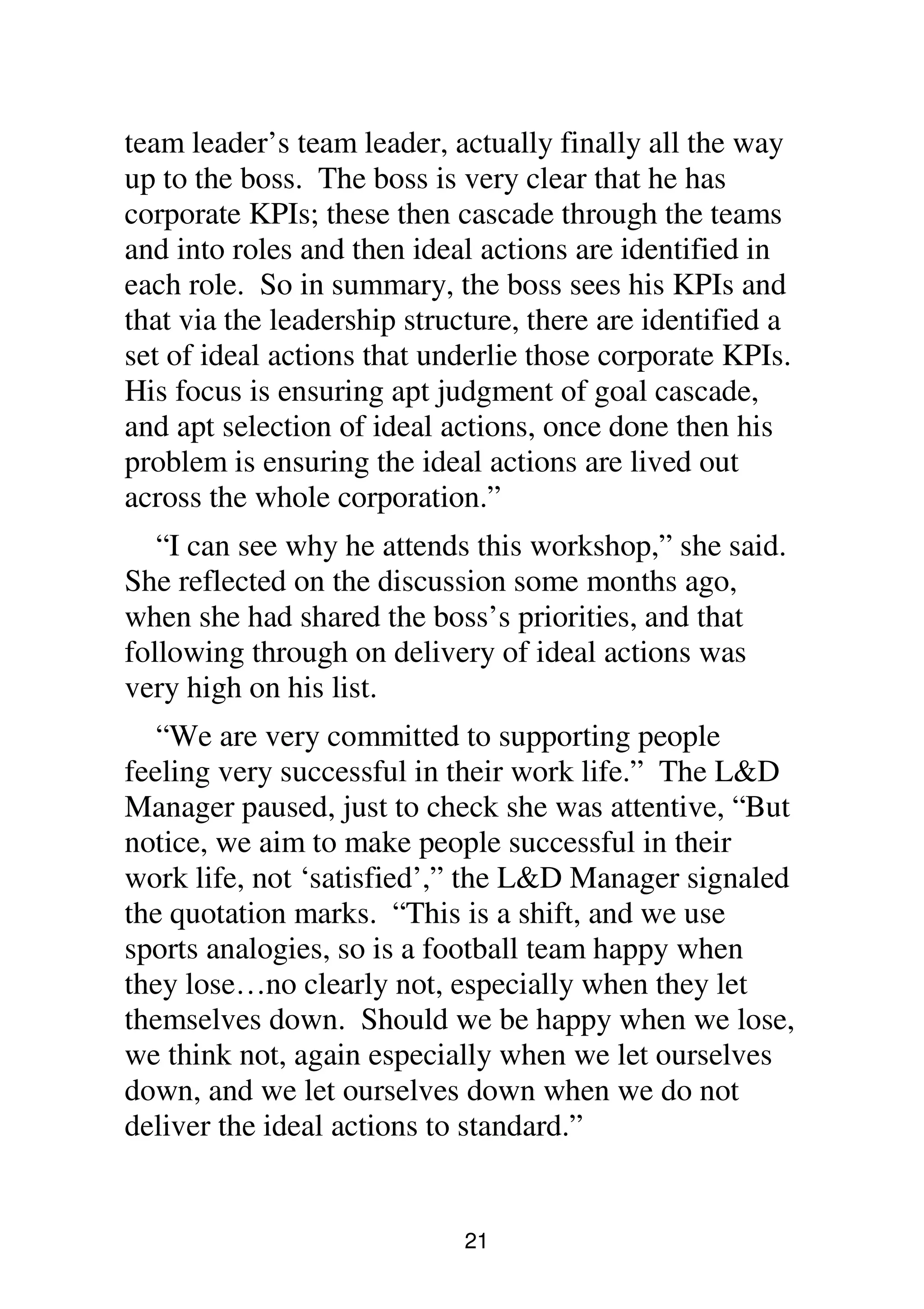21
team leader’s team leader, actually finally all the way
up to the boss. The boss is very clear that he has
corporate KPIs; these then cascade through the teams
and into roles and then ideal actions are identified in
each role. So in summary, the boss sees his KPIs and
that via the leadership structure, there are identified a
set of ideal actions that underlie those corporate KPIs.
His focus is ensuring apt judgment of goal cascade,
and apt selection of ideal actions, once done then his
problem is ensuring the ideal actions are lived out
across the whole corporation.”
“I can see why he attends this workshop,” she said.
She reflected on the discussion some months ago,
when she had shared the boss’s priorities, and that
following through on delivery of ideal actions was
very high on his list.
“We are very committed to supporting people
feeling very successful in their work life.” The L&D
Manager paused, just to check she was attentive, “But
notice, we aim to make people successful in their
work life, not ‘satisfied’,” the L&D Manager signaled
the quotation marks. “This is a shift, and we use
sports analogies, so is a football team happy when
they lose…no clearly not, especially when they let
themselves down. Should we be happy when we lose,
we think not, again especially when we let ourselves
down, and we let ourselves down when we do not
deliver the ideal actions to standard.”
 