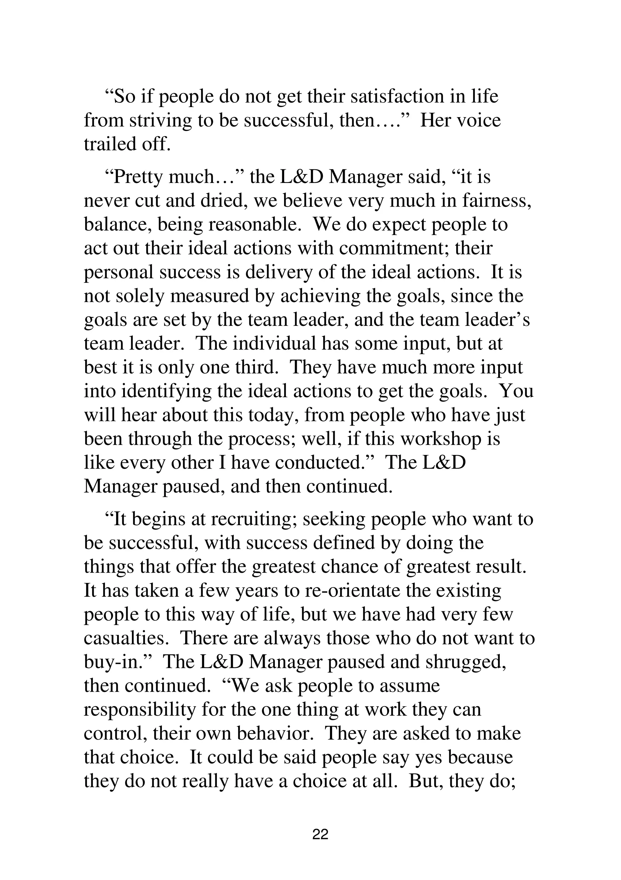 22
“So if people do not get their satisfaction in life
from striving to be successful, then….” Her voice
trailed off.
“Pretty much…” the L&D Manager said, “it is
never cut and dried, we believe very much in fairness,
balance, being reasonable. We do expect people to
act out their ideal actions with commitment; their
personal success is delivery of the ideal actions. It is
not solely measured by achieving the goals, since the
goals are set by the team leader, and the team leader’s
team leader. The individual has some input, but at
best it is only one third. They have much more input
into identifying the ideal actions to get the goals. You
will hear about this today, from people who have just
been through the process; well, if this workshop is
like every other I have conducted.” The L&D
Manager paused, and then continued.
“It begins at recruiting; seeking people who want to
be successful, with success defined by doing the
things that offer the greatest chance of greatest result.
It has taken a few years to re-orientate the existing
people to this way of life, but we have had very few
casualties. There are always those who do not want to
buy-in.” The L&D Manager paused and shrugged,
then continued. “We ask people to assume
responsibility for the one thing at work they can
control, their own behavior. They are asked to make
that choice. It could be said people say yes because
they do not really have a choice at all. But, they do;
 