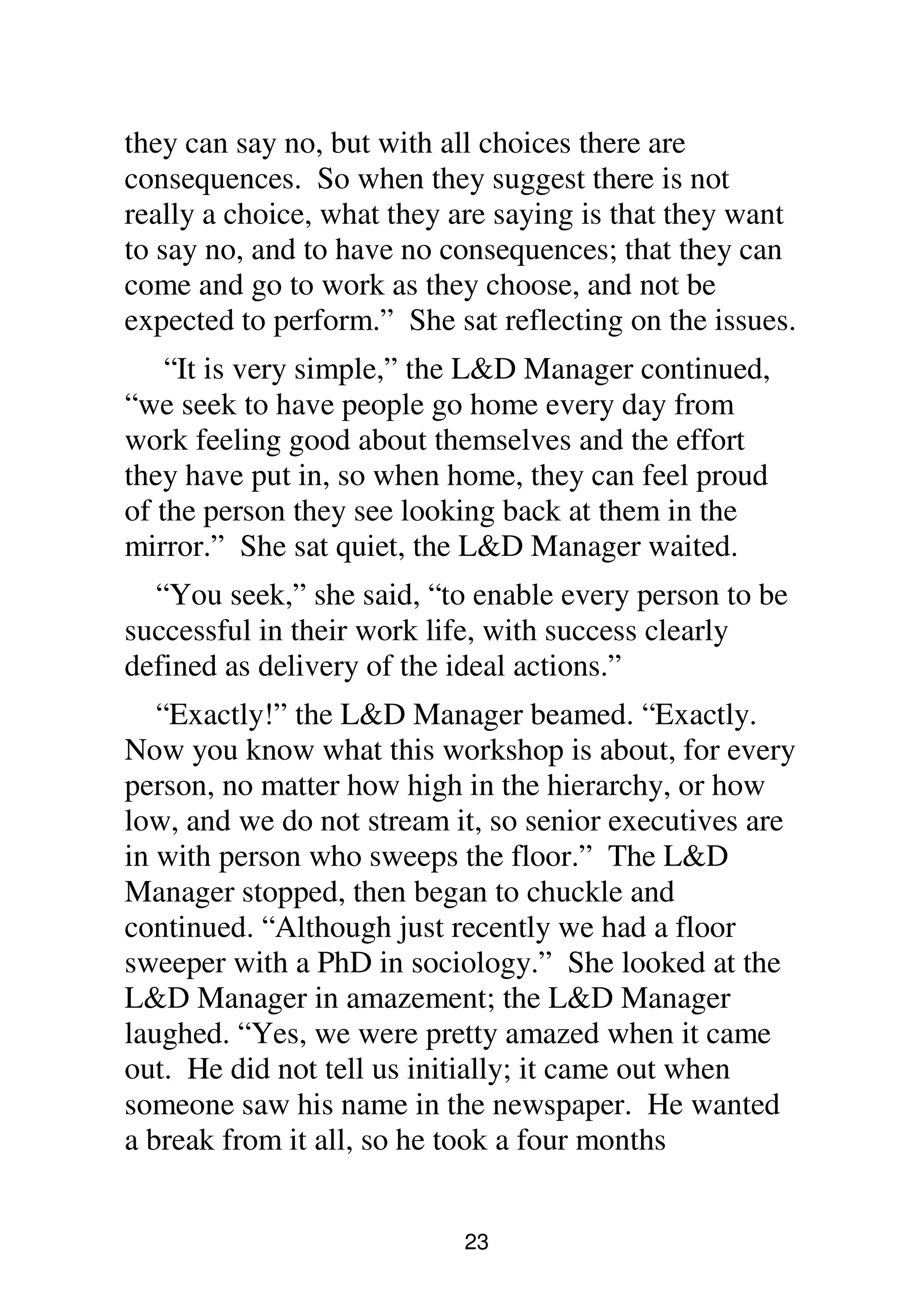 23
they can say no, but with all choices there are
consequences. So when they suggest there is not
really a choice, what they are saying is that they want
to say no, and to have no consequences; that they can
come and go to work as they choose, and not be
expected to perform.” She sat reflecting on the issues.
“It is very simple,” the L&D Manager continued,
“we seek to have people go home every day from
work feeling good about themselves and the effort
they have put in, so when home, they can feel proud
of the person they see looking back at them in the
mirror.” She sat quiet, the L&D Manager waited.
“You seek,” she said, “to enable every person to be
successful in their work life, with success clearly
defined as delivery of the ideal actions.”
“Exactly!” the L&D Manager beamed. “Exactly.
Now you know what this workshop is about, for every
person, no matter how high in the hierarchy, or how
low, and we do not stream it, so senior executives are
in with person who sweeps the floor.” The L&D
Manager stopped, then began to chuckle and
continued. “Although just recently we had a floor
sweeper with a PhD in sociology.” She looked at the
L&D Manager in amazement; the L&D Manager
laughed. “Yes, we were pretty amazed when it came
out. He did not tell us initially; it came out when
someone saw his name in the newspaper. He wanted
a break from it all, so he took a four months
 