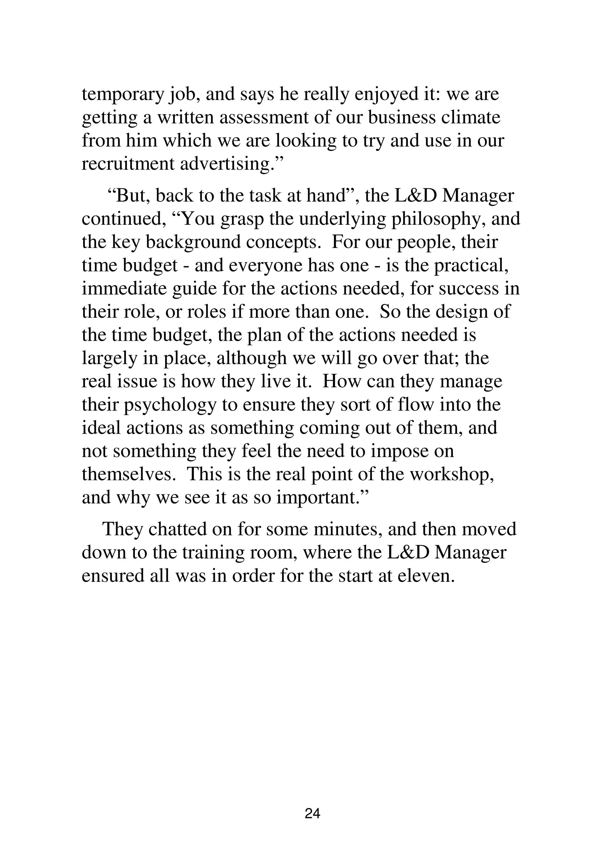 24
temporary job, and says he really enjoyed it: we are
getting a written assessment of our business climate
from him which we are looking to try and use in our
recruitment advertising.”
“But, back to the task at hand”, the L&D Manager
continued, “You grasp the underlying philosophy, and
the key background concepts. For our people, their
time budget - and everyone has one - is the practical,
immediate guide for the actions needed, for success in
their role, or roles if more than one. So the design of
the time budget, the plan of the actions needed is
largely in place, although we will go over that; the
real issue is how they live it. How can they manage
their psychology to ensure they sort of flow into the
ideal actions as something coming out of them, and
not something they feel the need to impose on
themselves. This is the real point of the workshop,
and why we see it as so important.”
They chatted on for some minutes, and then moved
down to the training room, where the L&D Manager
ensured all was in order for the start at eleven.
 