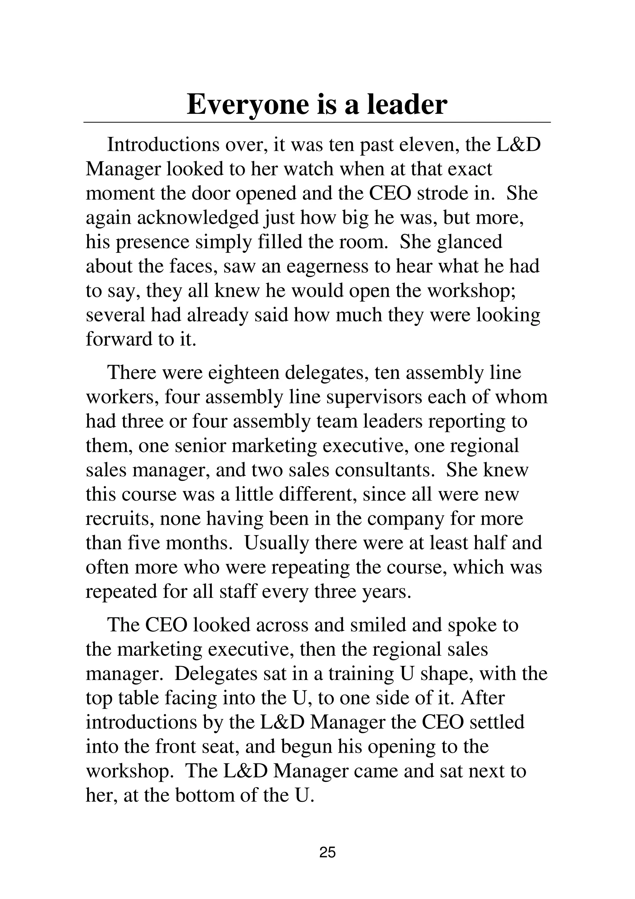 25
Everyone is a leader
Introductions over, it was ten past eleven, the L&D
Manager looked to her watch when at that exact
moment the door opened and the CEO strode in. She
again acknowledged just how big he was, but more,
his presence simply filled the room. She glanced
about the faces, saw an eagerness to hear what he had
to say, they all knew he would open the workshop;
several had already said how much they were looking
forward to it.
There were eighteen delegates, ten assembly line
workers, four assembly line supervisors each of whom
had three or four assembly team leaders reporting to
them, one senior marketing executive, one regional
sales manager, and two sales consultants. She knew
this course was a little different, since all were new
recruits, none having been in the company for more
than five months. Usually there were at least half and
often more who were repeating the course, which was
repeated for all staff every three years.
The CEO looked across and smiled and spoke to
the marketing executive, then the regional sales
manager. Delegates sat in a training U shape, with the
top table facing into the U, to one side of it. After
introductions by the L&D Manager the CEO settled
into the front seat, and begun his opening to the
workshop. The L&D Manager came and sat next to
her, at the bottom of the U.
 