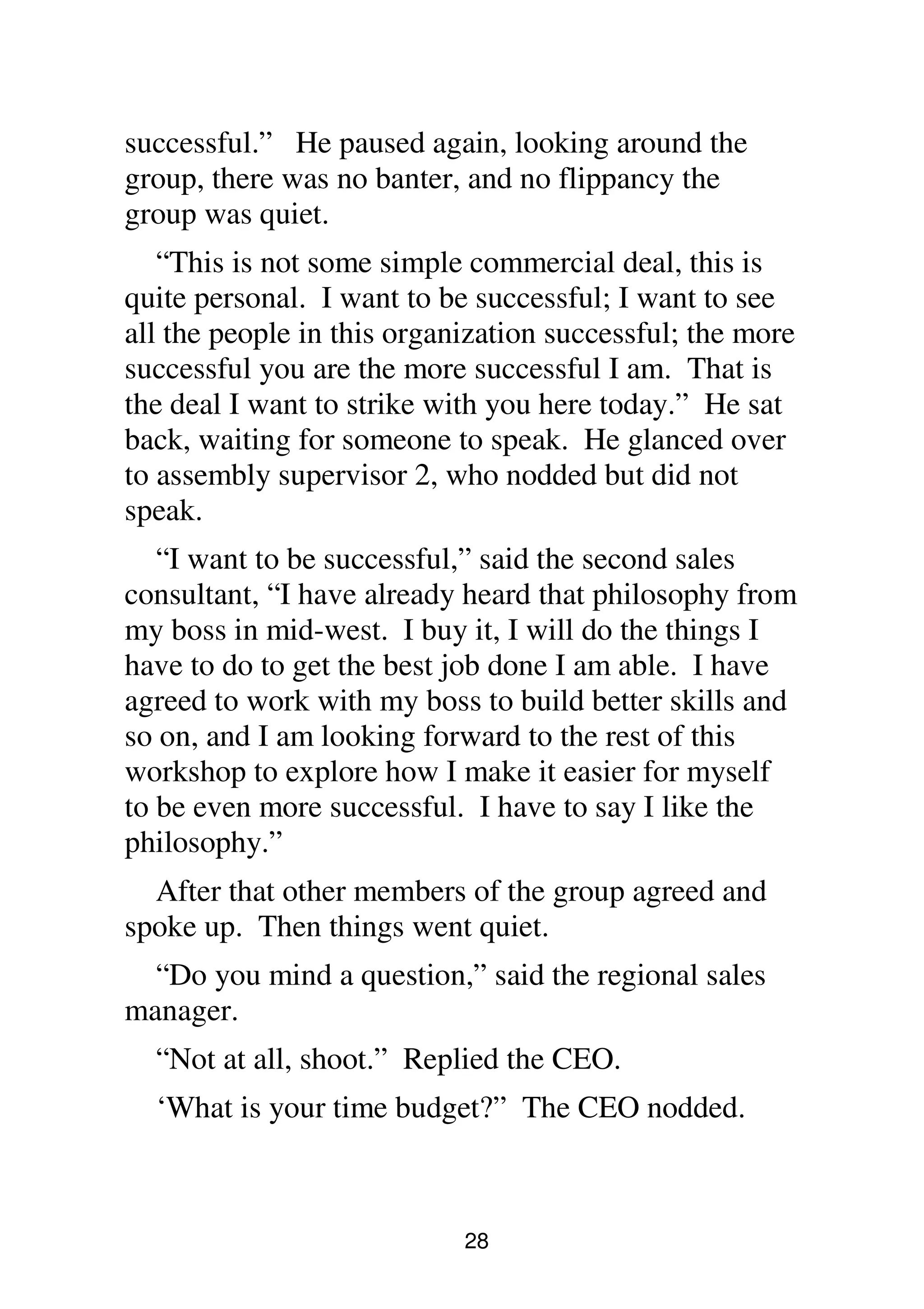 28
successful.” He paused again, looking around the
group, there was no banter, and no flippancy the
group was quiet.
“This is not some simple commercial deal, this is
quite personal. I want to be successful; I want to see
all the people in this organization successful; the more
successful you are the more successful I am. That is
the deal I want to strike with you here today.” He sat
back, waiting for someone to speak. He glanced over
to assembly supervisor 2, who nodded but did not
speak.
“I want to be successful,” said the second sales
consultant, “I have already heard that philosophy from
my boss in mid-west. I buy it, I will do the things I
have to do to get the best job done I am able. I have
agreed to work with my boss to build better skills and
so on, and I am looking forward to the rest of this
workshop to explore how I make it easier for myself
to be even more successful. I have to say I like the
philosophy.”
After that other members of the group agreed and
spoke up. Then things went quiet.
“Do you mind a question,” said the regional sales
manager.
“Not at all, shoot.” Replied the CEO.
‘What is your time budget?” The CEO nodded.
 