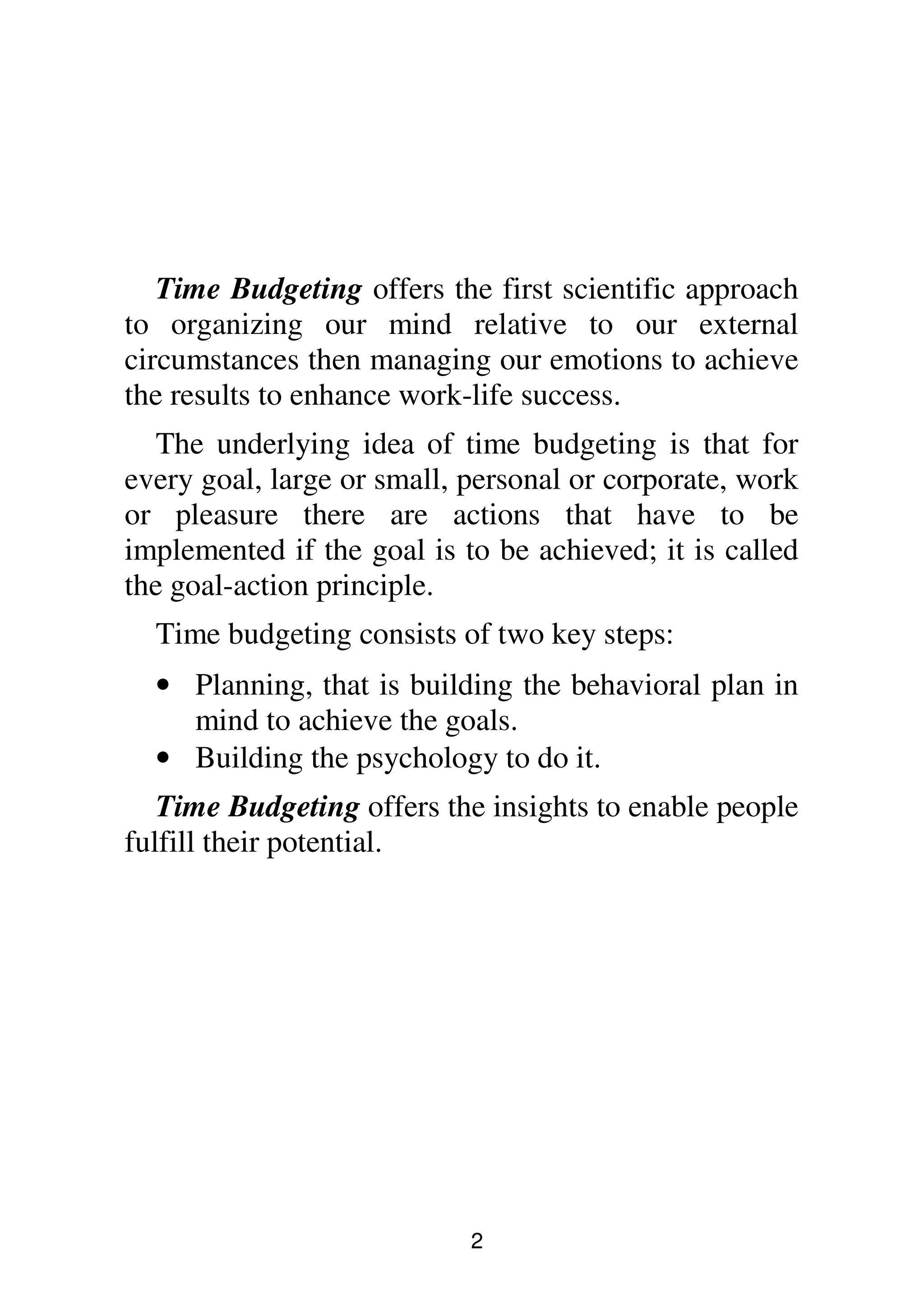 2
Time Budgeting offers the first scientific approach
to organizing our mind relative to our external
circumstances then managing our emotions to achieve
the results to enhance work-life success.
The underlying idea of time budgeting is that for
every goal, large or small, personal or corporate, work
or pleasure there are actions that have to be
implemented if the goal is to be achieved; it is called
the goal-action principle.
Time budgeting consists of two key steps:
• Planning, that is building the behavioral plan in
mind to achieve the goals.
• Building the psychology to do it.
Time Budgeting offers the insights to enable people
fulfill their potential.
 