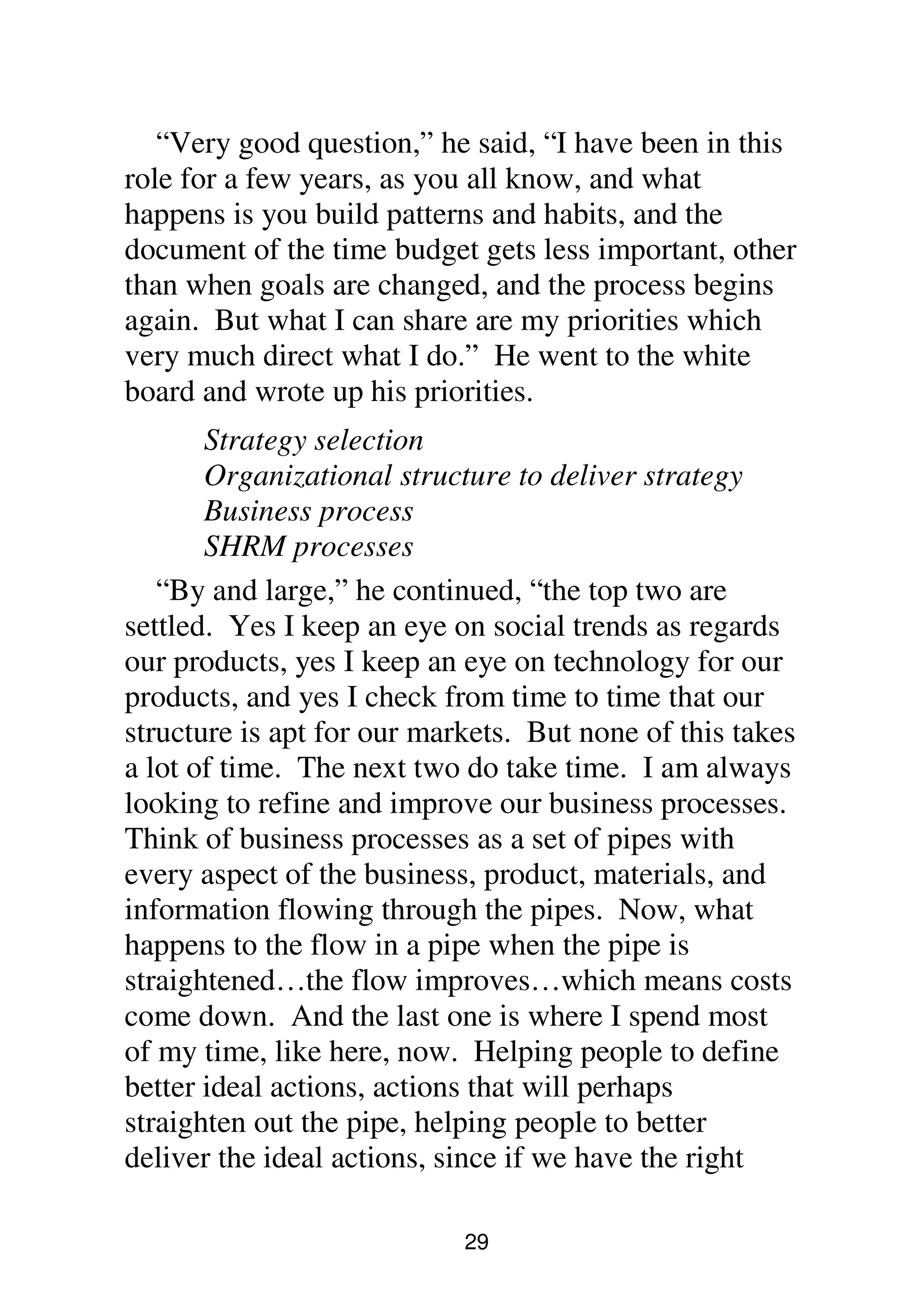 29
“Very good question,” he said, “I have been in this
role for a few years, as you all know, and what
happens is you build patterns and habits, and the
document of the time budget gets less important, other
than when goals are changed, and the process begins
again. But what I can share are my priorities which
very much direct what I do.” He went to the white
board and wrote up his priorities.
Strategy selection
Organizational structure to deliver strategy
Business process
SHRM processes
“By and large,” he continued, “the top two are
settled. Yes I keep an eye on social trends as regards
our products, yes I keep an eye on technology for our
products, and yes I check from time to time that our
structure is apt for our markets. But none of this takes
a lot of time. The next two do take time. I am always
looking to refine and improve our business processes.
Think of business processes as a set of pipes with
every aspect of the business, product, materials, and
information flowing through the pipes. Now, what
happens to the flow in a pipe when the pipe is
straightened…the flow improves…which means costs
come down. And the last one is where I spend most
of my time, like here, now. Helping people to define
better ideal actions, actions that will perhaps
straighten out the pipe, helping people to better
deliver the ideal actions, since if we have the right
 