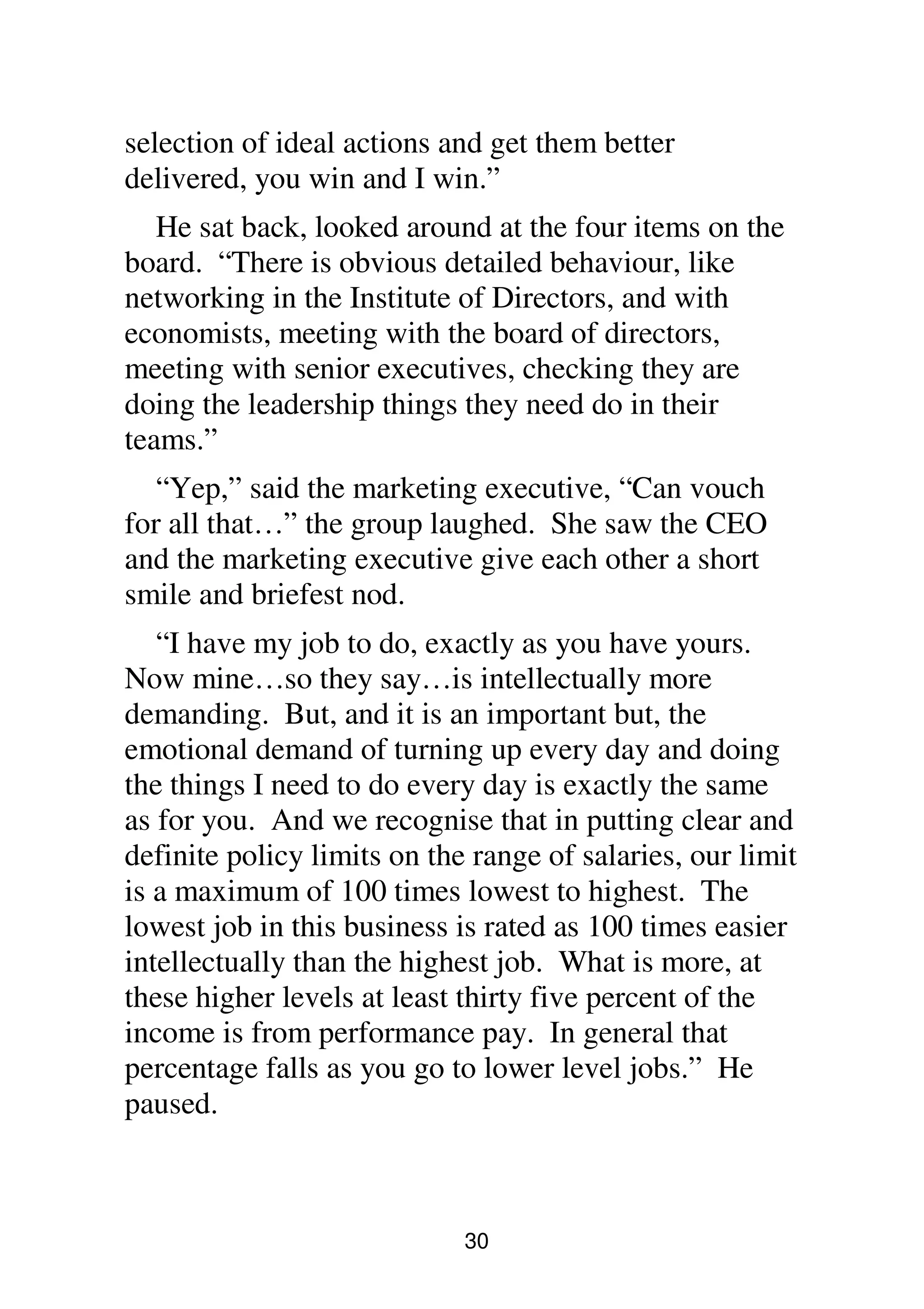 30
selection of ideal actions and get them better
delivered, you win and I win.”
He sat back, looked around at the four items on the
board. “There is obvious detailed behaviour, like
networking in the Institute of Directors, and with
economists, meeting with the board of directors,
meeting with senior executives, checking they are
doing the leadership things they need do in their
teams.”
“Yep,” said the marketing executive, “Can vouch
for all that…” the group laughed. She saw the CEO
and the marketing executive give each other a short
smile and briefest nod.
“I have my job to do, exactly as you have yours.
Now mine…so they say…is intellectually more
demanding. But, and it is an important but, the
emotional demand of turning up every day and doing
the things I need to do every day is exactly the same
as for you. And we recognise that in putting clear and
definite policy limits on the range of salaries, our limit
is a maximum of 100 times lowest to highest. The
lowest job in this business is rated as 100 times easier
intellectually than the highest job. What is more, at
these higher levels at least thirty five percent of the
income is from performance pay. In general that
percentage falls as you go to lower level jobs.” He
paused.
 