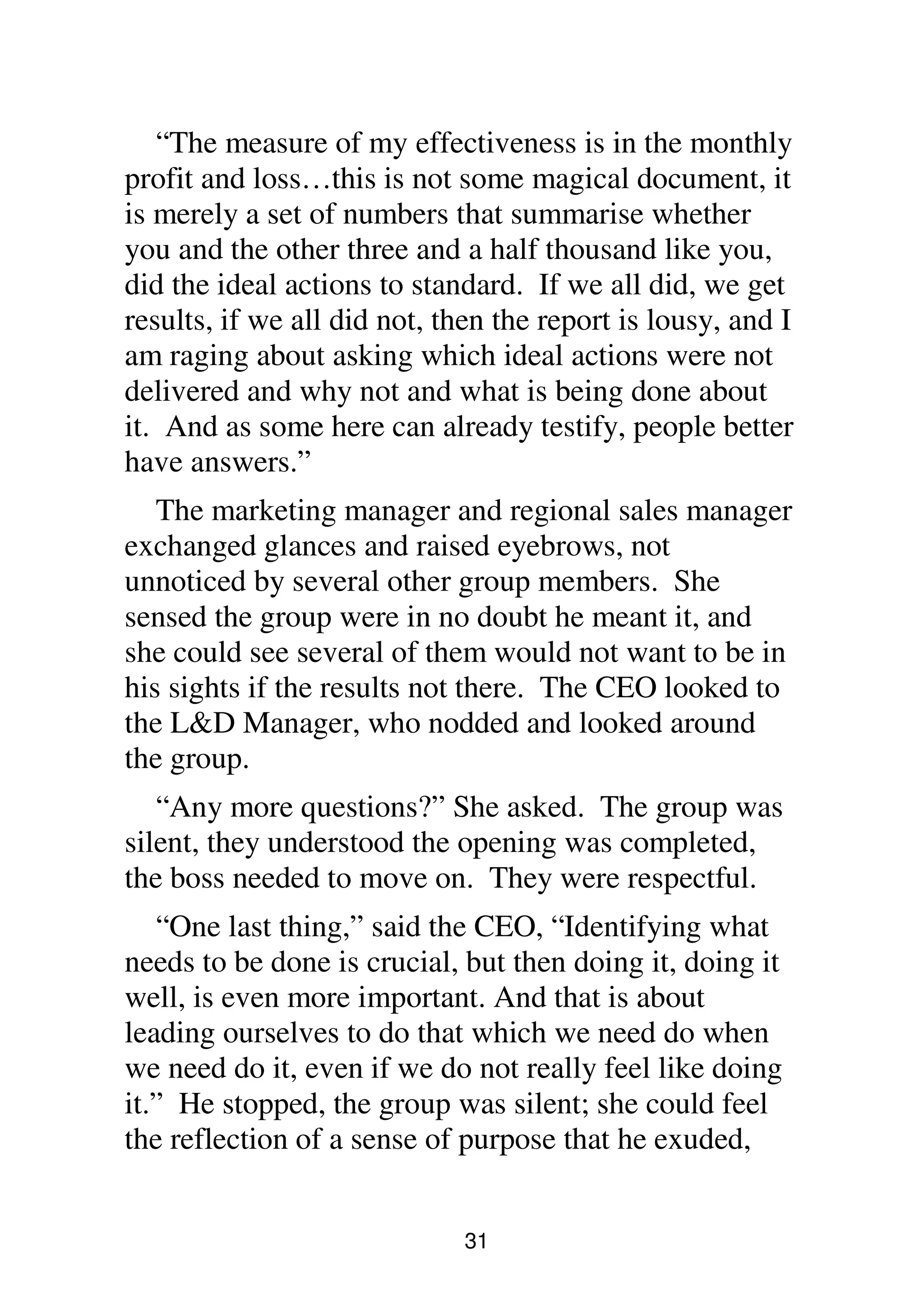 31
“The measure of my effectiveness is in the monthly
profit and loss…this is not some magical document, it
is merely a set of numbers that summarise whether
you and the other three and a half thousand like you,
did the ideal actions to standard. If we all did, we get
results, if we all did not, then the report is lousy, and I
am raging about asking which ideal actions were not
delivered and why not and what is being done about
it. And as some here can already testify, people better
have answers.”
The marketing manager and regional sales manager
exchanged glances and raised eyebrows, not
unnoticed by several other group members. She
sensed the group were in no doubt he meant it, and
she could see several of them would not want to be in
his sights if the results not there. The CEO looked to
the L&D Manager, who nodded and looked around
the group.
“Any more questions?” She asked. The group was
silent, they understood the opening was completed,
the boss needed to move on. They were respectful.
“One last thing,” said the CEO, “Identifying what
needs to be done is crucial, but then doing it, doing it
well, is even more important. And that is about
leading ourselves to do that which we need do when
we need do it, even if we do not really feel like doing
it.” He stopped, the group was silent; she could feel
the reflection of a sense of purpose that he exuded,
 