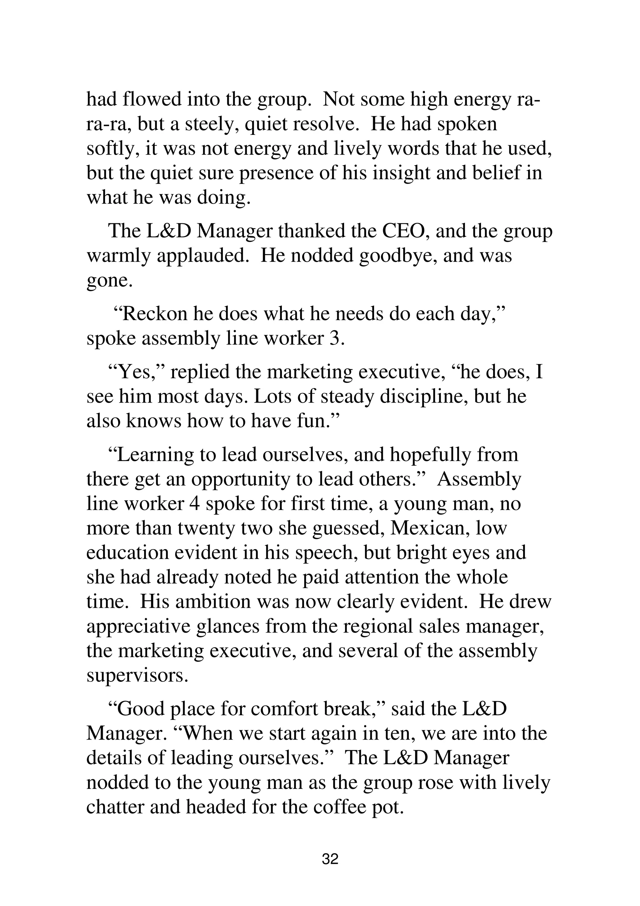 32
had flowed into the group. Not some high energy ra-
ra-ra, but a steely, quiet resolve. He had spoken
softly, it was not energy and lively words that he used,
but the quiet sure presence of his insight and belief in
what he was doing.
The L&D Manager thanked the CEO, and the group
warmly applauded. He nodded goodbye, and was
gone.
“Reckon he does what he needs do each day,”
spoke assembly line worker 3.
“Yes,” replied the marketing executive, “he does, I
see him most days. Lots of steady discipline, but he
also knows how to have fun.”
“Learning to lead ourselves, and hopefully from
there get an opportunity to lead others.” Assembly
line worker 4 spoke for first time, a young man, no
more than twenty two she guessed, Mexican, low
education evident in his speech, but bright eyes and
she had already noted he paid attention the whole
time. His ambition was now clearly evident. He drew
appreciative glances from the regional sales manager,
the marketing executive, and several of the assembly
supervisors.
“Good place for comfort break,” said the L&D
Manager. “When we start again in ten, we are into the
details of leading ourselves.” The L&D Manager
nodded to the young man as the group rose with lively
chatter and headed for the coffee pot.
 