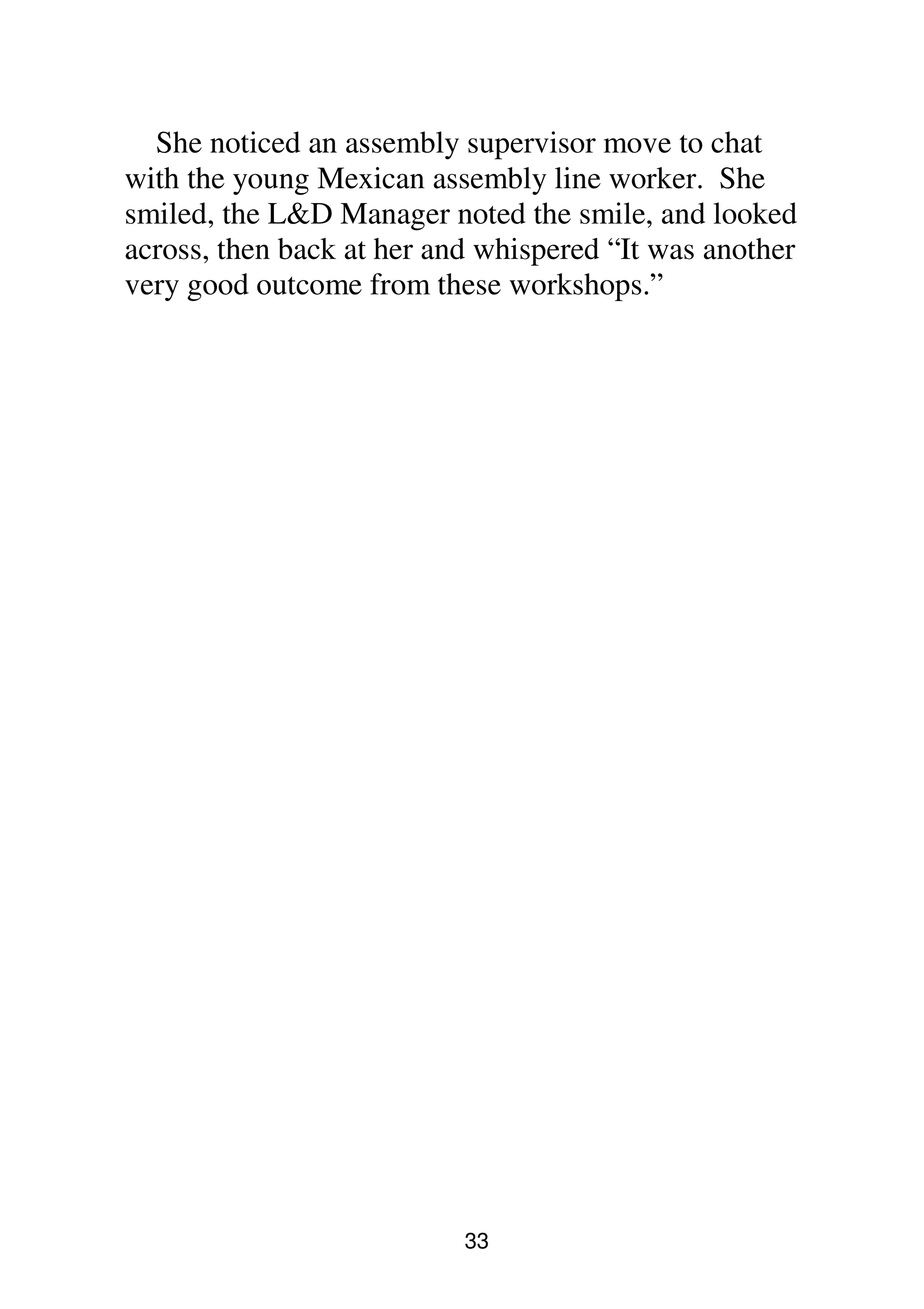 33
She noticed an assembly supervisor move to chat
with the young Mexican assembly line worker. She
smiled, the L&D Manager noted the smile, and looked
across, then back at her and whispered “It was another
very good outcome from these workshops.”
 