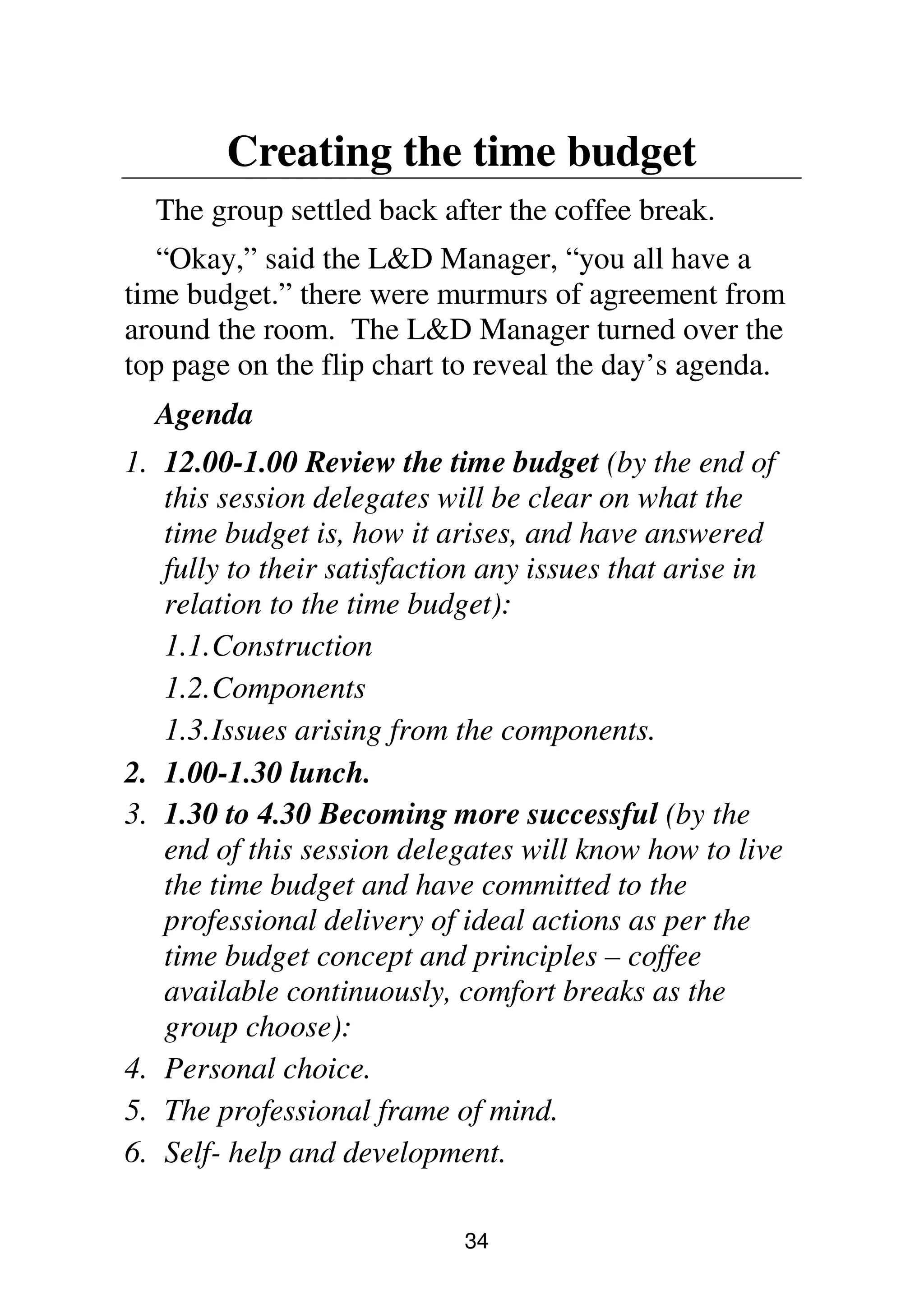 34
Creating the time budget
The group settled back after the coffee break.
“Okay,” said the L&D Manager, “you all have a
time budget.” there were murmurs of agreement from
around the room. The L&D Manager turned over the
top page on the flip chart to reveal the day’s agenda.
Agenda
1. 12.00-1.00 Review the time budget (by the end of
this session delegates will be clear on what the
time budget is, how it arises, and have answered
fully to their satisfaction any issues that arise in
relation to the time budget):
1.1.Construction
1.2.Components
1.3.Issues arising from the components.
2. 1.00-1.30 lunch.
3. 1.30 to 4.30 Becoming more successful (by the
end of this session delegates will know how to live
the time budget and have committed to the
professional delivery of ideal actions as per the
time budget concept and principles – coffee
available continuously, comfort breaks as the
group choose):
4. Personal choice.
5. The professional frame of mind.
6. Self- help and development.
 