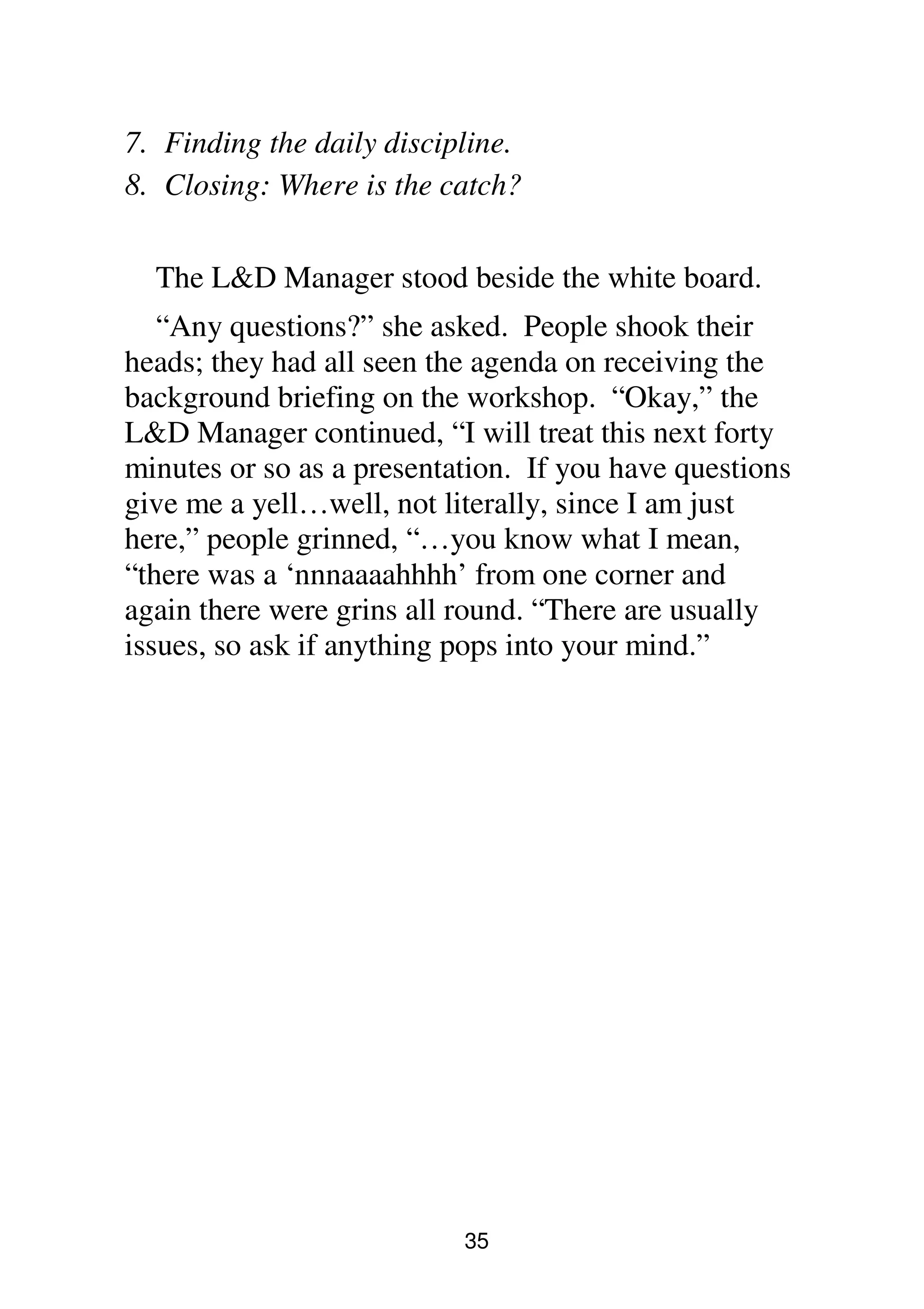35
7. Finding the daily discipline.
8. Closing: Where is the catch?
The L&D Manager stood beside the white board.
“Any questions?” she asked. People shook their
heads; they had all seen the agenda on receiving the
background briefing on the workshop. “Okay,” the
L&D Manager continued, “I will treat this next forty
minutes or so as a presentation. If you have questions
give me a yell…well, not literally, since I am just
here,” people grinned, “…you know what I mean,
“there was a ‘nnnaaaahhhh’ from one corner and
again there were grins all round. “There are usually
issues, so ask if anything pops into your mind.”
 