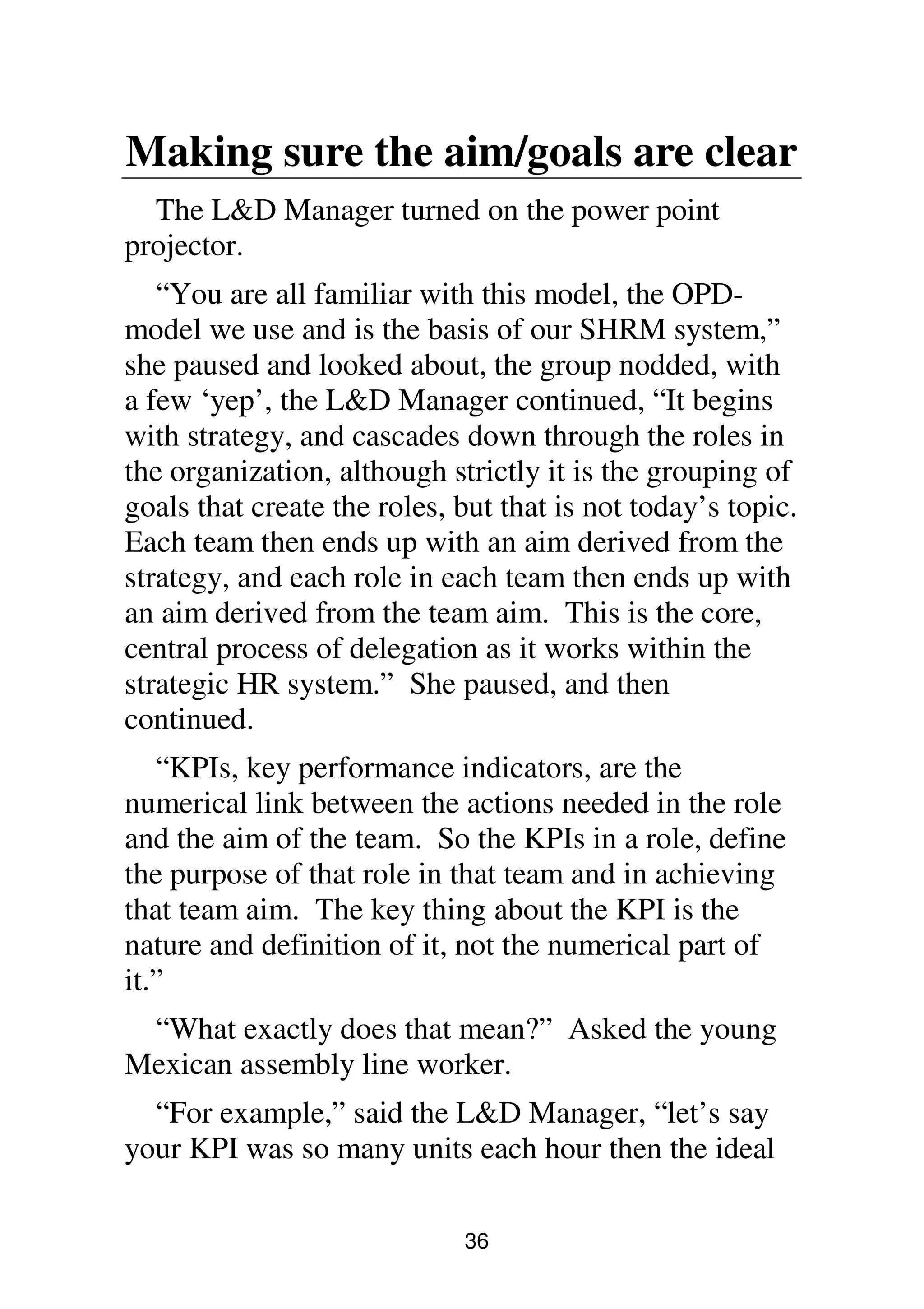 36
Making sure the aim/goals are clear
The L&D Manager turned on the power point
projector.
“You are all familiar with this model, the OPD-
model we use and is the basis of our SHRM system,”
she paused and looked about, the group nodded, with
a few ‘yep’, the L&D Manager continued, “It begins
with strategy, and cascades down through the roles in
the organization, although strictly it is the grouping of
goals that create the roles, but that is not today’s topic.
Each team then ends up with an aim derived from the
strategy, and each role in each team then ends up with
an aim derived from the team aim. This is the core,
central process of delegation as it works within the
strategic HR system.” She paused, and then
continued.
“KPIs, key performance indicators, are the
numerical link between the actions needed in the role
and the aim of the team. So the KPIs in a role, define
the purpose of that role in that team and in achieving
that team aim. The key thing about the KPI is the
nature and definition of it, not the numerical part of
it.”
“What exactly does that mean?” Asked the young
Mexican assembly line worker.
“For example,” said the L&D Manager, “let’s say
your KPI was so many units each hour then the ideal
 