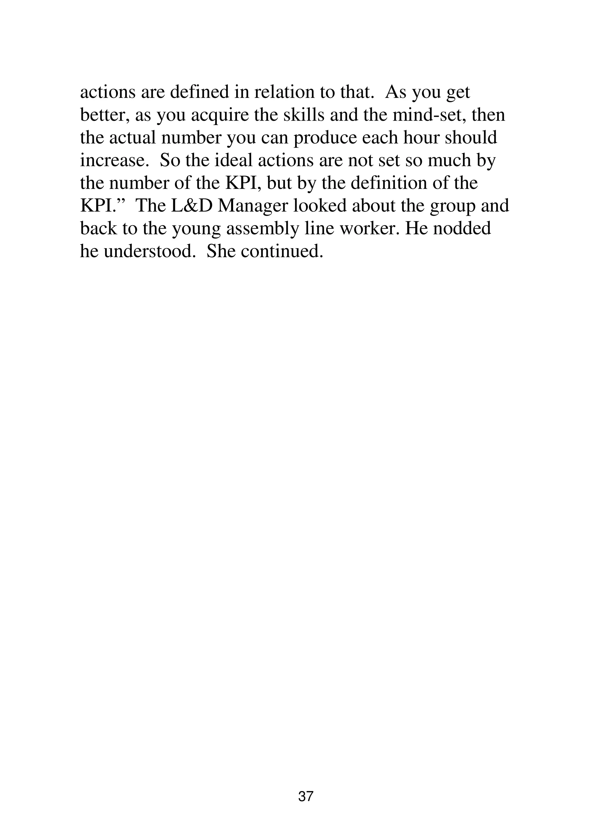 37
actions are defined in relation to that. As you get
better, as you acquire the skills and the mind-set, then
the actual number you can produce each hour should
increase. So the ideal actions are not set so much by
the number of the KPI, but by the definition of the
KPI.” The L&D Manager looked about the group and
back to the young assembly line worker. He nodded
he understood. She continued.
 