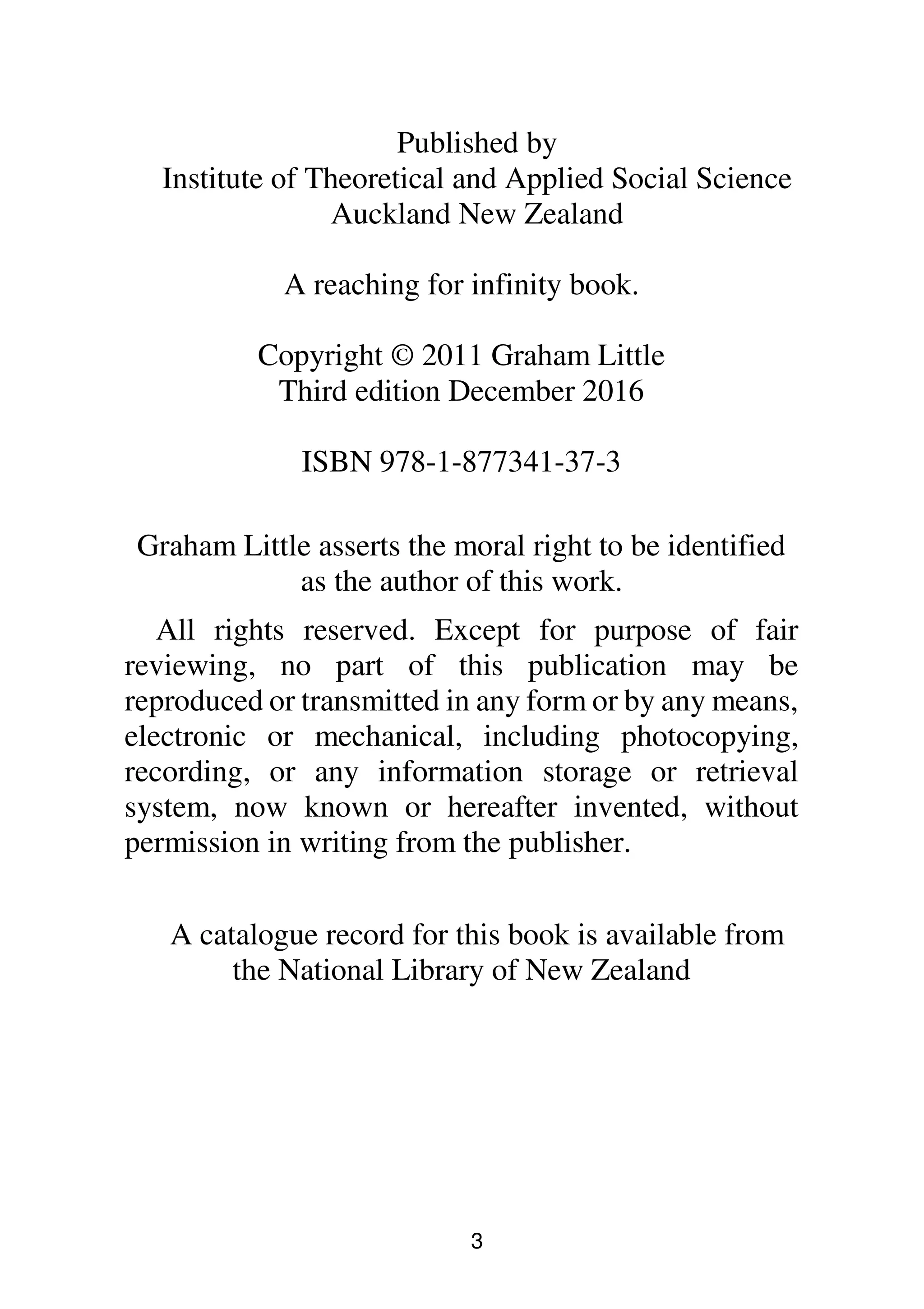 3
Published by
Institute of Theoretical and Applied Social Science
Auckland New Zealand
A reaching for infinity book.
Copyright © 2011 Graham Little
Third edition December 2016
ISBN 978-1-877341-37-3
Graham Little asserts the moral right to be identified
as the author of this work.
All rights reserved. Except for purpose of fair
reviewing, no part of this publication may be
reproduced or transmitted in any form or by any means,
electronic or mechanical, including photocopying,
recording, or any information storage or retrieval
system, now known or hereafter invented, without
permission in writing from the publisher.
A catalogue record for this book is available from
the National Library of New Zealand
 