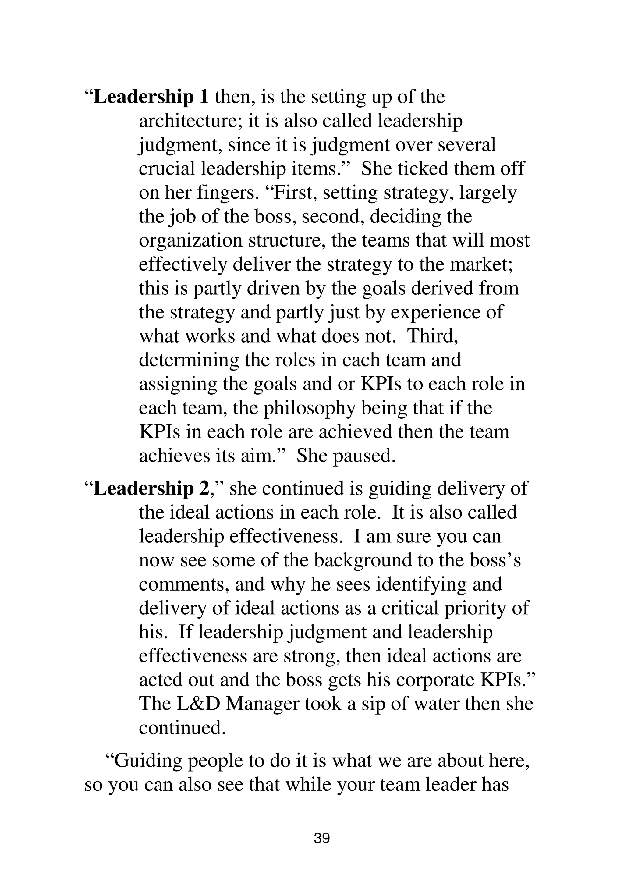 39
“Leadership 1 then, is the setting up of the
architecture; it is also called leadership
judgment, since it is judgment over several
crucial leadership items.” She ticked them off
on her fingers. “First, setting strategy, largely
the job of the boss, second, deciding the
organization structure, the teams that will most
effectively deliver the strategy to the market;
this is partly driven by the goals derived from
the strategy and partly just by experience of
what works and what does not. Third,
determining the roles in each team and
assigning the goals and or KPIs to each role in
each team, the philosophy being that if the
KPIs in each role are achieved then the team
achieves its aim.” She paused.
“Leadership 2,” she continued is guiding delivery of
the ideal actions in each role. It is also called
leadership effectiveness. I am sure you can
now see some of the background to the boss’s
comments, and why he sees identifying and
delivery of ideal actions as a critical priority of
his. If leadership judgment and leadership
effectiveness are strong, then ideal actions are
acted out and the boss gets his corporate KPIs.”
The L&D Manager took a sip of water then she
continued.
“Guiding people to do it is what we are about here,
so you can also see that while your team leader has
 