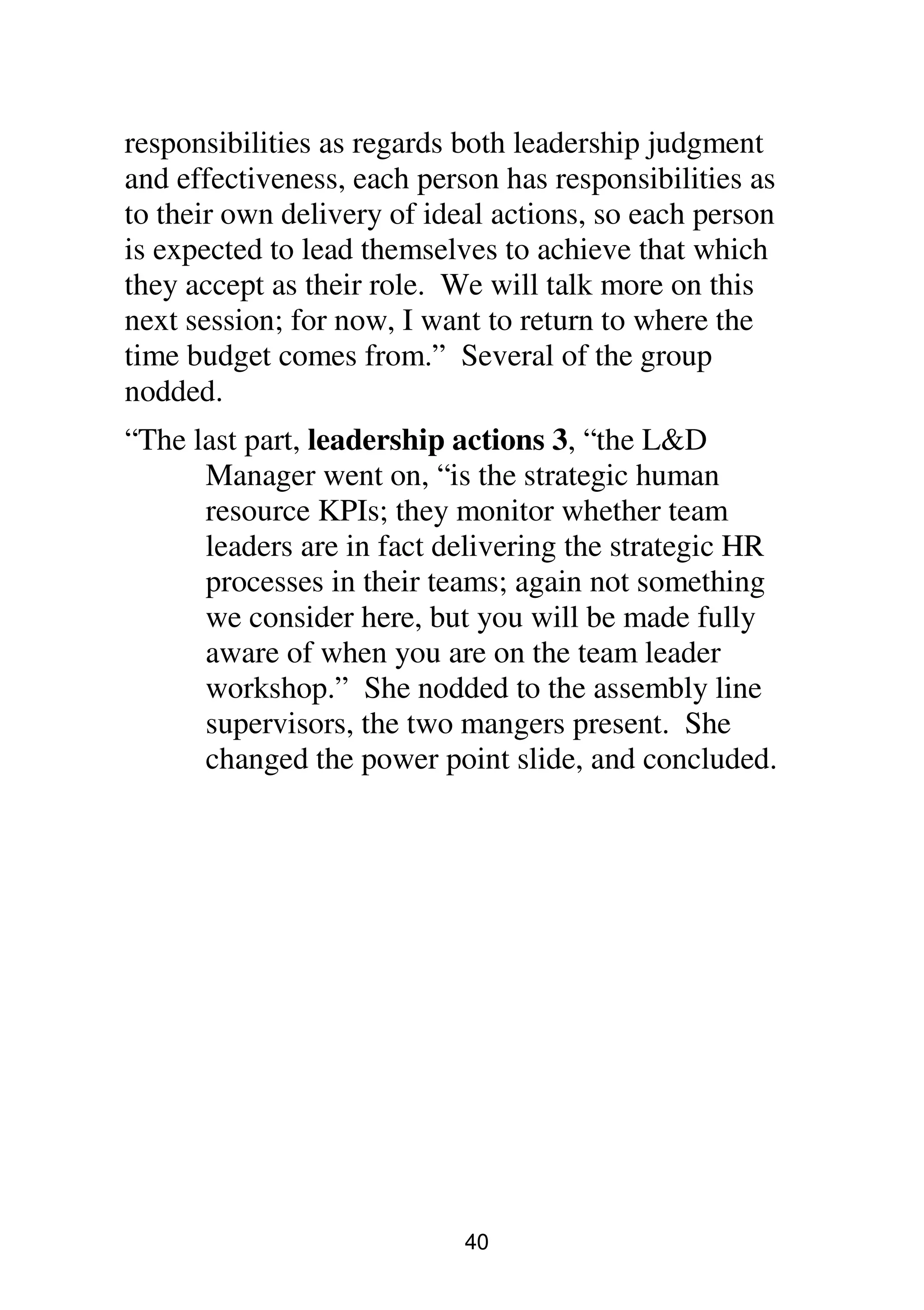 40
responsibilities as regards both leadership judgment
and effectiveness, each person has responsibilities as
to their own delivery of ideal actions, so each person
is expected to lead themselves to achieve that which
they accept as their role. We will talk more on this
next session; for now, I want to return to where the
time budget comes from.” Several of the group
nodded.
“The last part, leadership actions 3, “the L&D
Manager went on, “is the strategic human
resource KPIs; they monitor whether team
leaders are in fact delivering the strategic HR
processes in their teams; again not something
we consider here, but you will be made fully
aware of when you are on the team leader
workshop.” She nodded to the assembly line
supervisors, the two mangers present. She
changed the power point slide, and concluded.
 