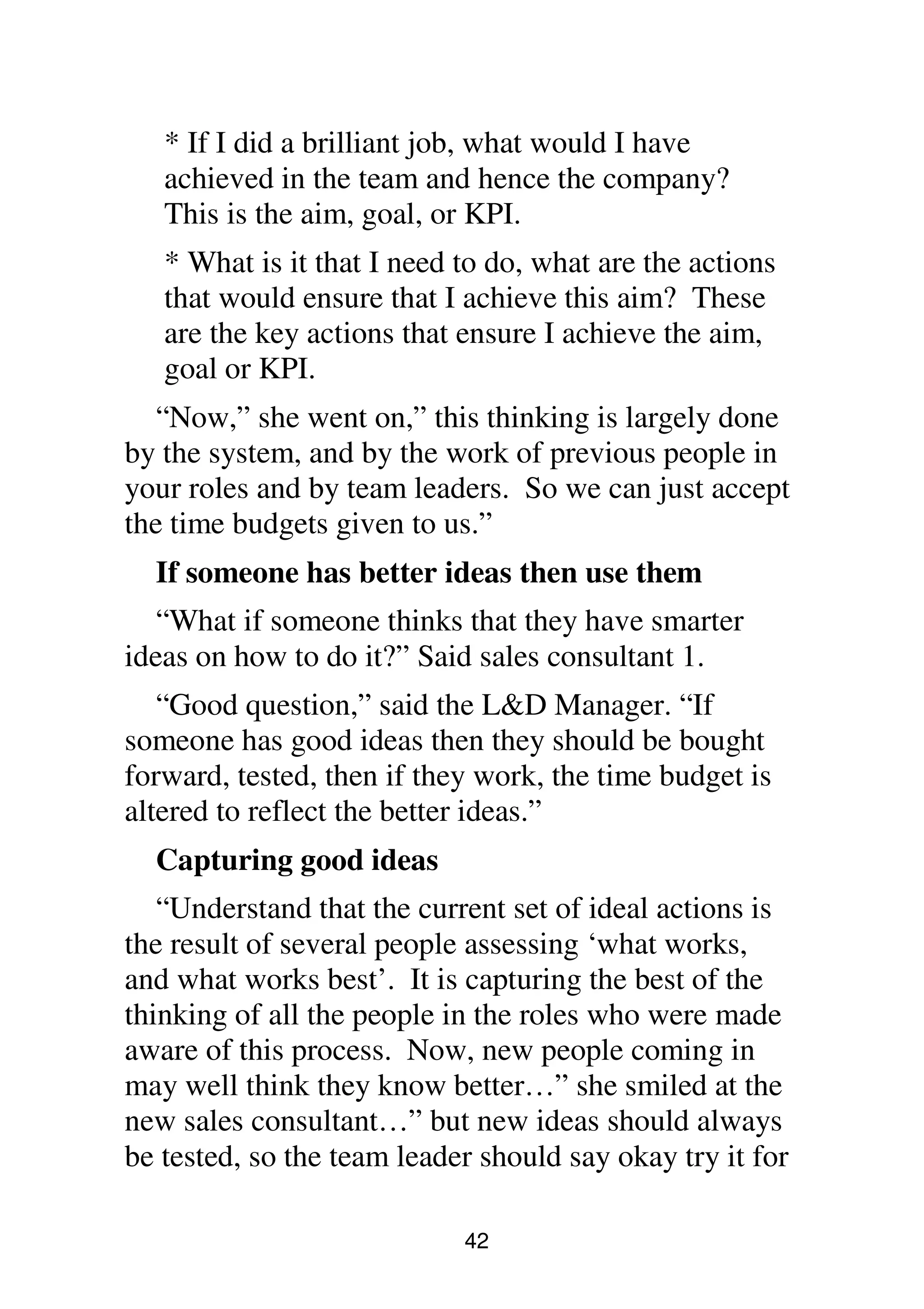 42
* If I did a brilliant job, what would I have
achieved in the team and hence the company?
This is the aim, goal, or KPI.
* What is it that I need to do, what are the actions
that would ensure that I achieve this aim? These
are the key actions that ensure I achieve the aim,
goal or KPI.
“Now,” she went on,” this thinking is largely done
by the system, and by the work of previous people in
your roles and by team leaders. So we can just accept
the time budgets given to us.”
If someone has better ideas then use them
“What if someone thinks that they have smarter
ideas on how to do it?” Said sales consultant 1.
“Good question,” said the L&D Manager. “If
someone has good ideas then they should be bought
forward, tested, then if they work, the time budget is
altered to reflect the better ideas.”
Capturing good ideas
“Understand that the current set of ideal actions is
the result of several people assessing ‘what works,
and what works best’. It is capturing the best of the
thinking of all the people in the roles who were made
aware of this process. Now, new people coming in
may well think they know better…” she smiled at the
new sales consultant…” but new ideas should always
be tested, so the team leader should say okay try it for
 
