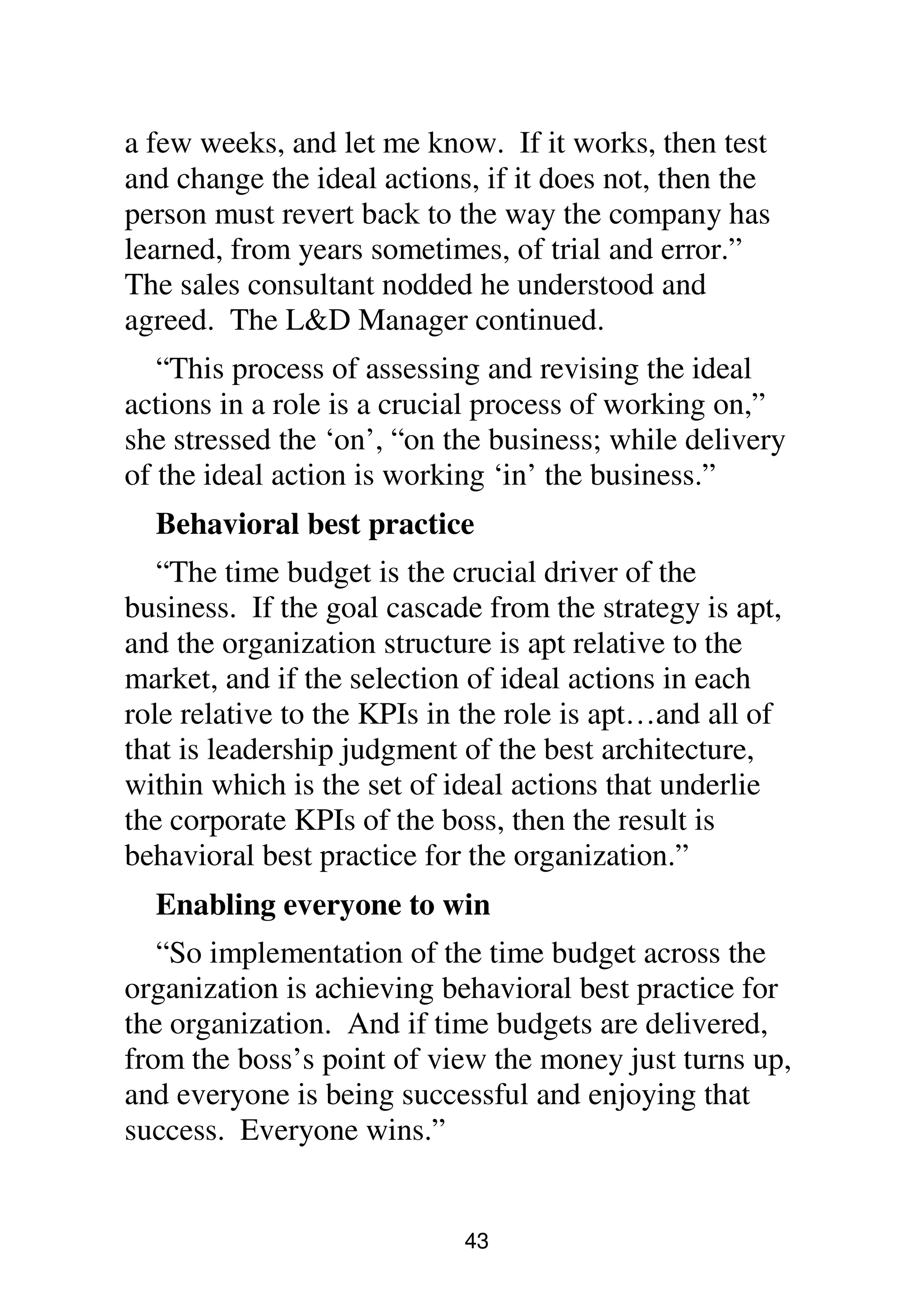 43
a few weeks, and let me know. If it works, then test
and change the ideal actions, if it does not, then the
person must revert back to the way the company has
learned, from years sometimes, of trial and error.”
The sales consultant nodded he understood and
agreed. The L&D Manager continued.
“This process of assessing and revising the ideal
actions in a role is a crucial process of working on,”
she stressed the ‘on’, “on the business; while delivery
of the ideal action is working ‘in’ the business.”
Behavioral best practice
“The time budget is the crucial driver of the
business. If the goal cascade from the strategy is apt,
and the organization structure is apt relative to the
market, and if the selection of ideal actions in each
role relative to the KPIs in the role is apt…and all of
that is leadership judgment of the best architecture,
within which is the set of ideal actions that underlie
the corporate KPIs of the boss, then the result is
behavioral best practice for the organization.”
Enabling everyone to win
“So implementation of the time budget across the
organization is achieving behavioral best practice for
the organization. And if time budgets are delivered,
from the boss’s point of view the money just turns up,
and everyone is being successful and enjoying that
success. Everyone wins.”
 