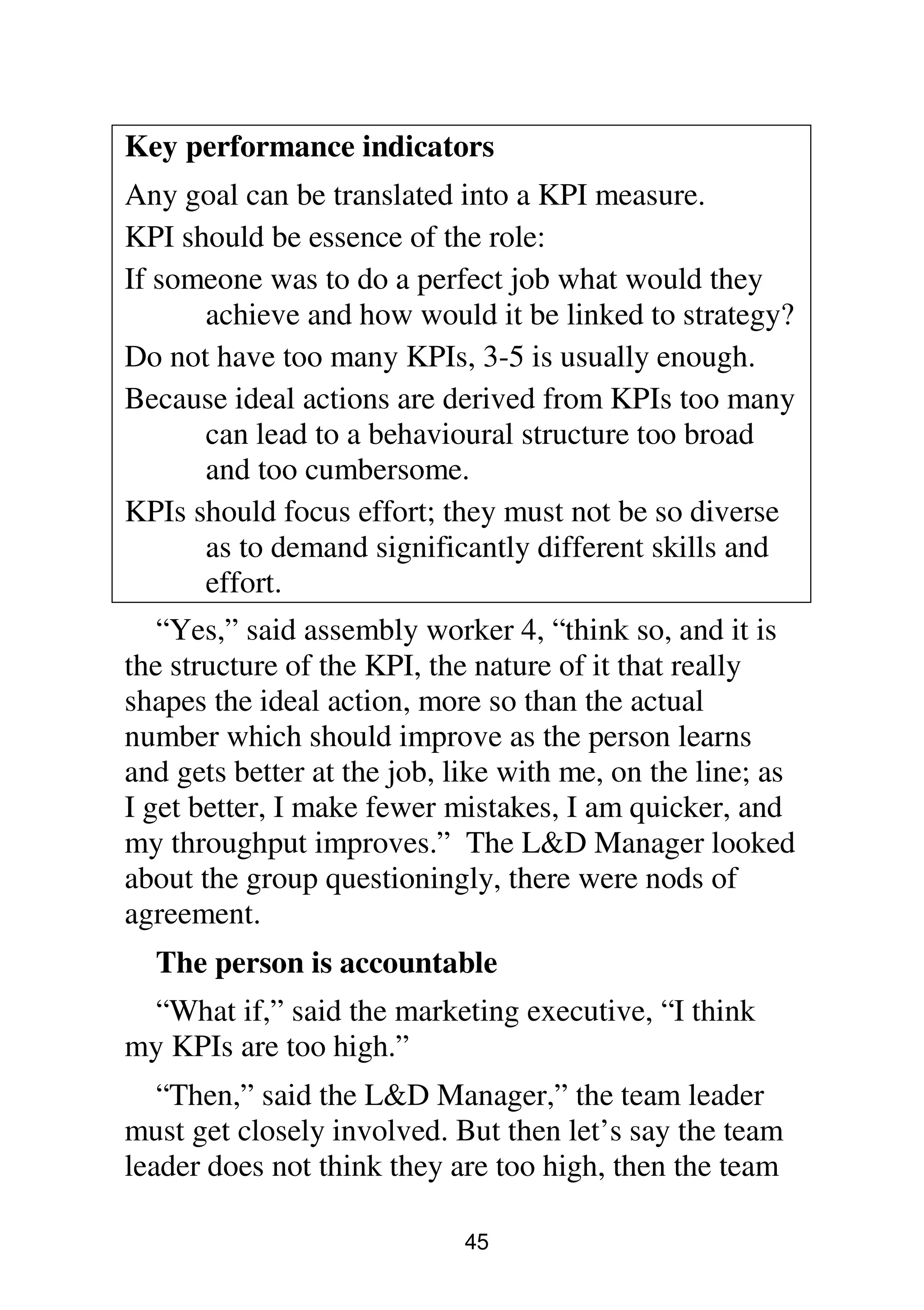 45
Key performance indicators
Any goal can be translated into a KPI measure.
KPI should be essence of the role:
If someone was to do a perfect job what would they
achieve and how would it be linked to strategy?
Do not have too many KPIs, 3-5 is usually enough.
Because ideal actions are derived from KPIs too many
can lead to a behavioural structure too broad
and too cumbersome.
KPIs should focus effort; they must not be so diverse
as to demand significantly different skills and
effort.
“Yes,” said assembly worker 4, “think so, and it is
the structure of the KPI, the nature of it that really
shapes the ideal action, more so than the actual
number which should improve as the person learns
and gets better at the job, like with me, on the line; as
I get better, I make fewer mistakes, I am quicker, and
my throughput improves.” The L&D Manager looked
about the group questioningly, there were nods of
agreement.
The person is accountable
“What if,” said the marketing executive, “I think
my KPIs are too high.”
“Then,” said the L&D Manager,” the team leader
must get closely involved. But then let’s say the team
leader does not think they are too high, then the team
 