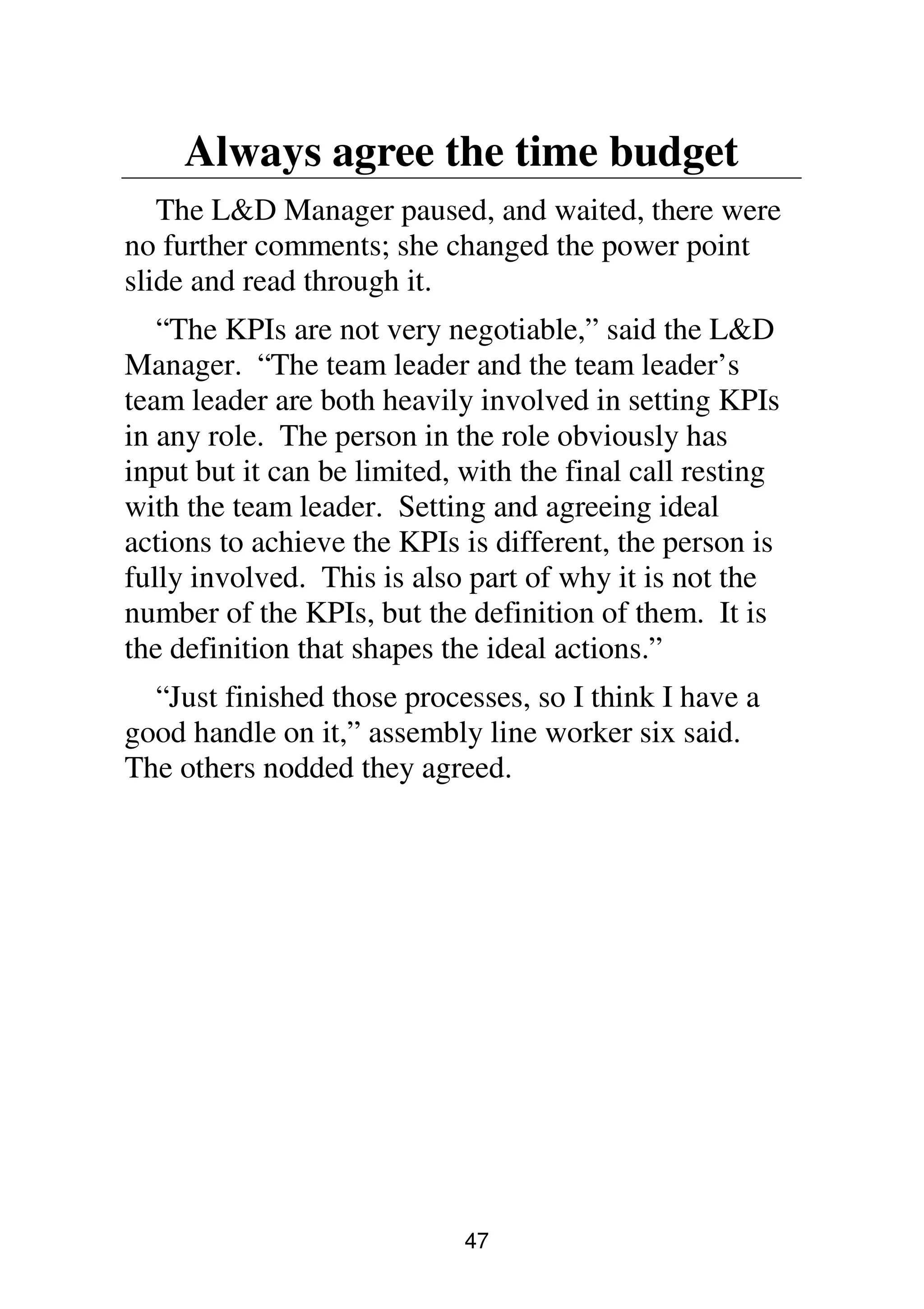 47
Always agree the time budget
The L&D Manager paused, and waited, there were
no further comments; she changed the power point
slide and read through it.
“The KPIs are not very negotiable,” said the L&D
Manager. “The team leader and the team leader’s
team leader are both heavily involved in setting KPIs
in any role. The person in the role obviously has
input but it can be limited, with the final call resting
with the team leader. Setting and agreeing ideal
actions to achieve the KPIs is different, the person is
fully involved. This is also part of why it is not the
number of the KPIs, but the definition of them. It is
the definition that shapes the ideal actions.”
“Just finished those processes, so I think I have a
good handle on it,” assembly line worker six said.
The others nodded they agreed.
 
