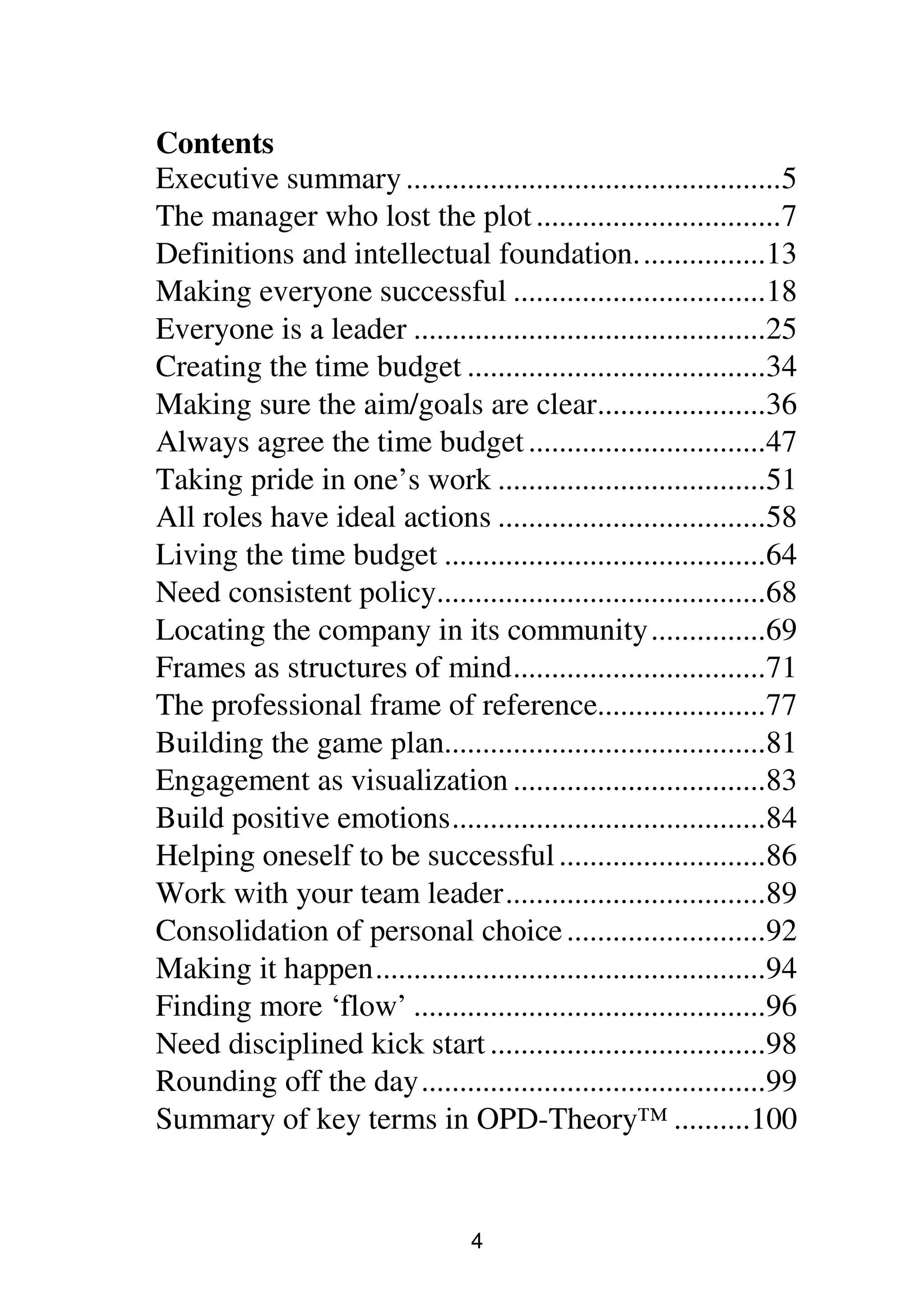 4
Contents
Executive summary.................................................5
The manager who lost the plot................................7
Definitions and intellectual foundation.................13
Making everyone successful .................................18
Everyone is a leader ..............................................25
Creating the time budget .......................................34
Making sure the aim/goals are clear......................36
Always agree the time budget...............................47
Taking pride in one’s work ...................................51
All roles have ideal actions ...................................58
Living the time budget ..........................................64
Need consistent policy...........................................68
Locating the company in its community...............69
Frames as structures of mind.................................71
The professional frame of reference......................77
Building the game plan..........................................81
Engagement as visualization .................................83
Build positive emotions.........................................84
Helping oneself to be successful...........................86
Work with your team leader..................................89
Consolidation of personal choice..........................92
Making it happen...................................................94
Finding more ‘flow’ ..............................................96
Need disciplined kick start ....................................98
Rounding off the day.............................................99
Summary of key terms in OPD-Theory™ ..........100
 