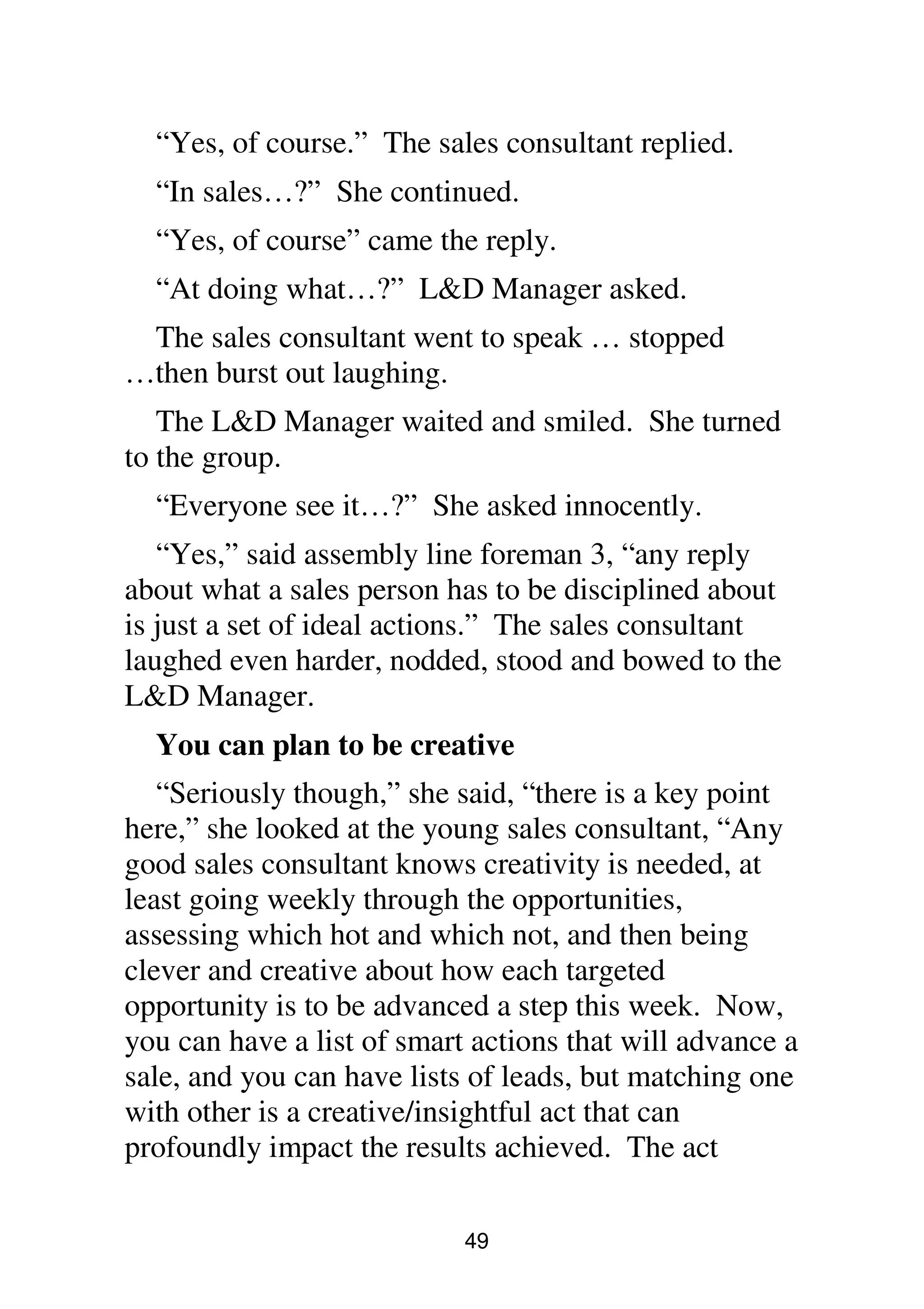 49
“Yes, of course.” The sales consultant replied.
“In sales…?” She continued.
“Yes, of course” came the reply.
“At doing what…?” L&D Manager asked.
The sales consultant went to speak … stopped
…then burst out laughing.
The L&D Manager waited and smiled. She turned
to the group.
“Everyone see it…?” She asked innocently.
“Yes,” said assembly line foreman 3, “any reply
about what a sales person has to be disciplined about
is just a set of ideal actions.” The sales consultant
laughed even harder, nodded, stood and bowed to the
L&D Manager.
You can plan to be creative
“Seriously though,” she said, “there is a key point
here,” she looked at the young sales consultant, “Any
good sales consultant knows creativity is needed, at
least going weekly through the opportunities,
assessing which hot and which not, and then being
clever and creative about how each targeted
opportunity is to be advanced a step this week. Now,
you can have a list of smart actions that will advance a
sale, and you can have lists of leads, but matching one
with other is a creative/insightful act that can
profoundly impact the results achieved. The act
 