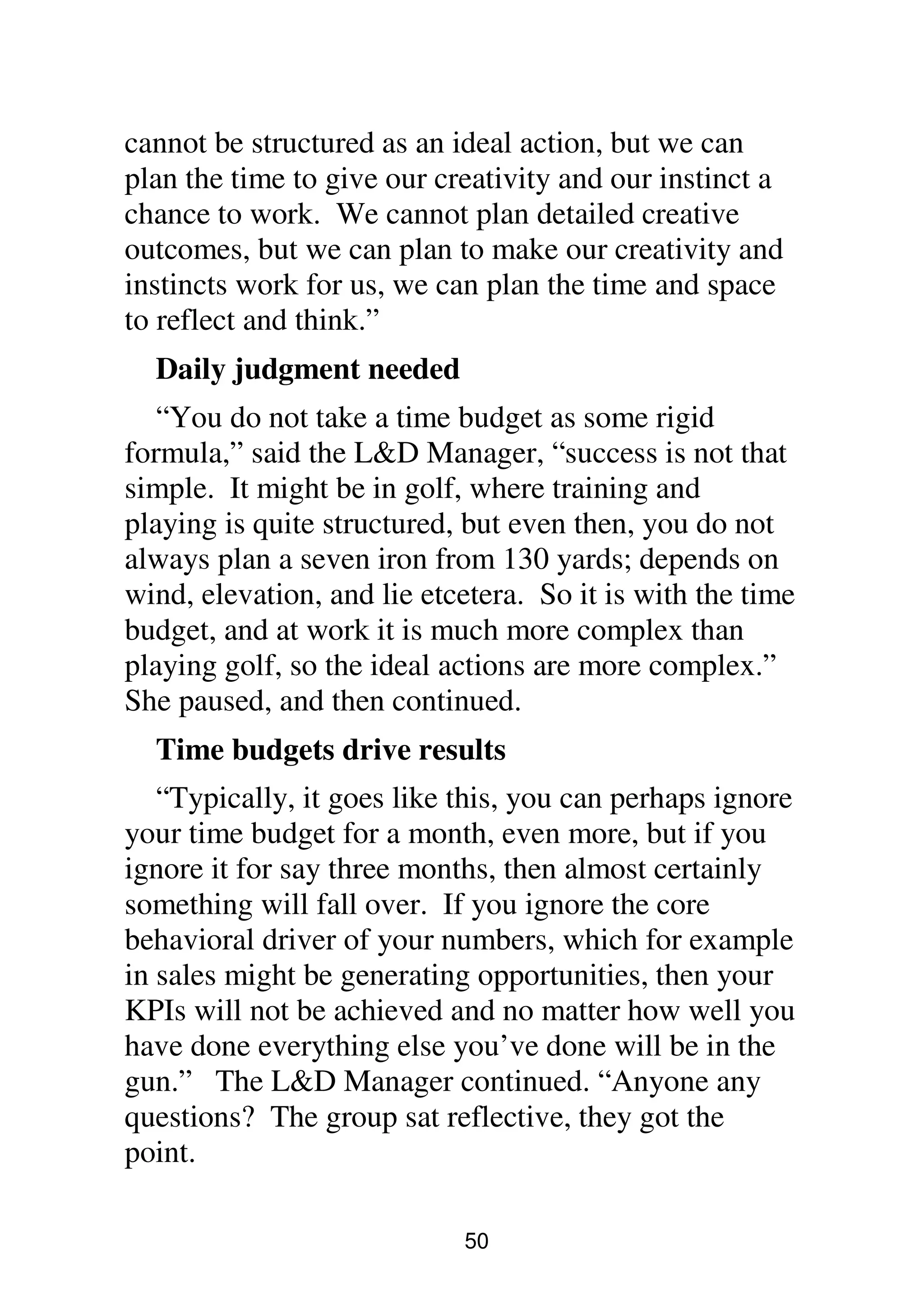 50
cannot be structured as an ideal action, but we can
plan the time to give our creativity and our instinct a
chance to work. We cannot plan detailed creative
outcomes, but we can plan to make our creativity and
instincts work for us, we can plan the time and space
to reflect and think.”
Daily judgment needed
“You do not take a time budget as some rigid
formula,” said the L&D Manager, “success is not that
simple. It might be in golf, where training and
playing is quite structured, but even then, you do not
always plan a seven iron from 130 yards; depends on
wind, elevation, and lie etcetera. So it is with the time
budget, and at work it is much more complex than
playing golf, so the ideal actions are more complex.”
She paused, and then continued.
Time budgets drive results
“Typically, it goes like this, you can perhaps ignore
your time budget for a month, even more, but if you
ignore it for say three months, then almost certainly
something will fall over. If you ignore the core
behavioral driver of your numbers, which for example
in sales might be generating opportunities, then your
KPIs will not be achieved and no matter how well you
have done everything else you’ve done will be in the
gun.” The L&D Manager continued. “Anyone any
questions? The group sat reflective, they got the
point.
 