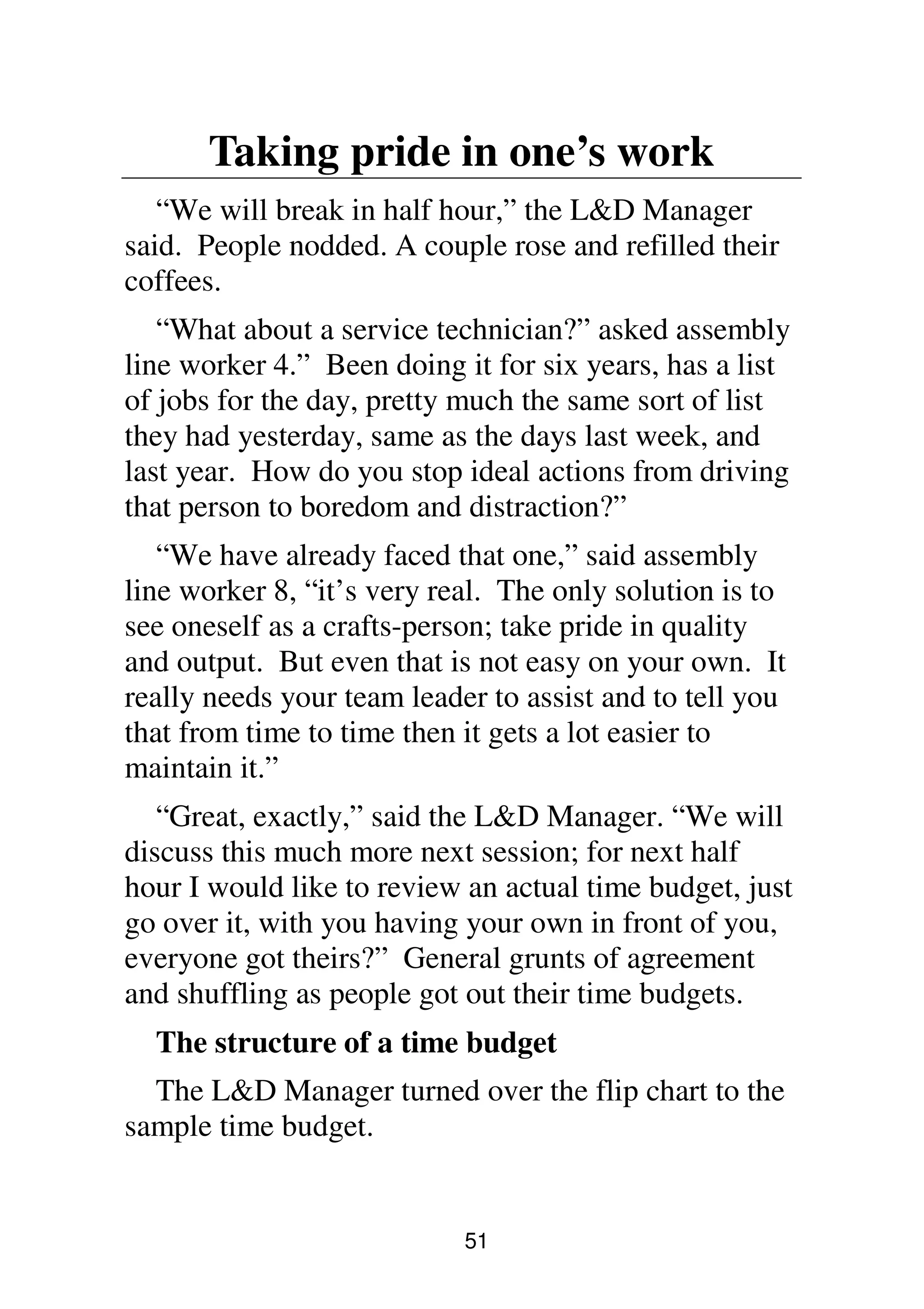 51
Taking pride in one’s work
“We will break in half hour,” the L&D Manager
said. People nodded. A couple rose and refilled their
coffees.
“What about a service technician?” asked assembly
line worker 4.” Been doing it for six years, has a list
of jobs for the day, pretty much the same sort of list
they had yesterday, same as the days last week, and
last year. How do you stop ideal actions from driving
that person to boredom and distraction?”
“We have already faced that one,” said assembly
line worker 8, “it’s very real. The only solution is to
see oneself as a crafts-person; take pride in quality
and output. But even that is not easy on your own. It
really needs your team leader to assist and to tell you
that from time to time then it gets a lot easier to
maintain it.”
“Great, exactly,” said the L&D Manager. “We will
discuss this much more next session; for next half
hour I would like to review an actual time budget, just
go over it, with you having your own in front of you,
everyone got theirs?” General grunts of agreement
and shuffling as people got out their time budgets.
The structure of a time budget
The L&D Manager turned over the flip chart to the
sample time budget.
 