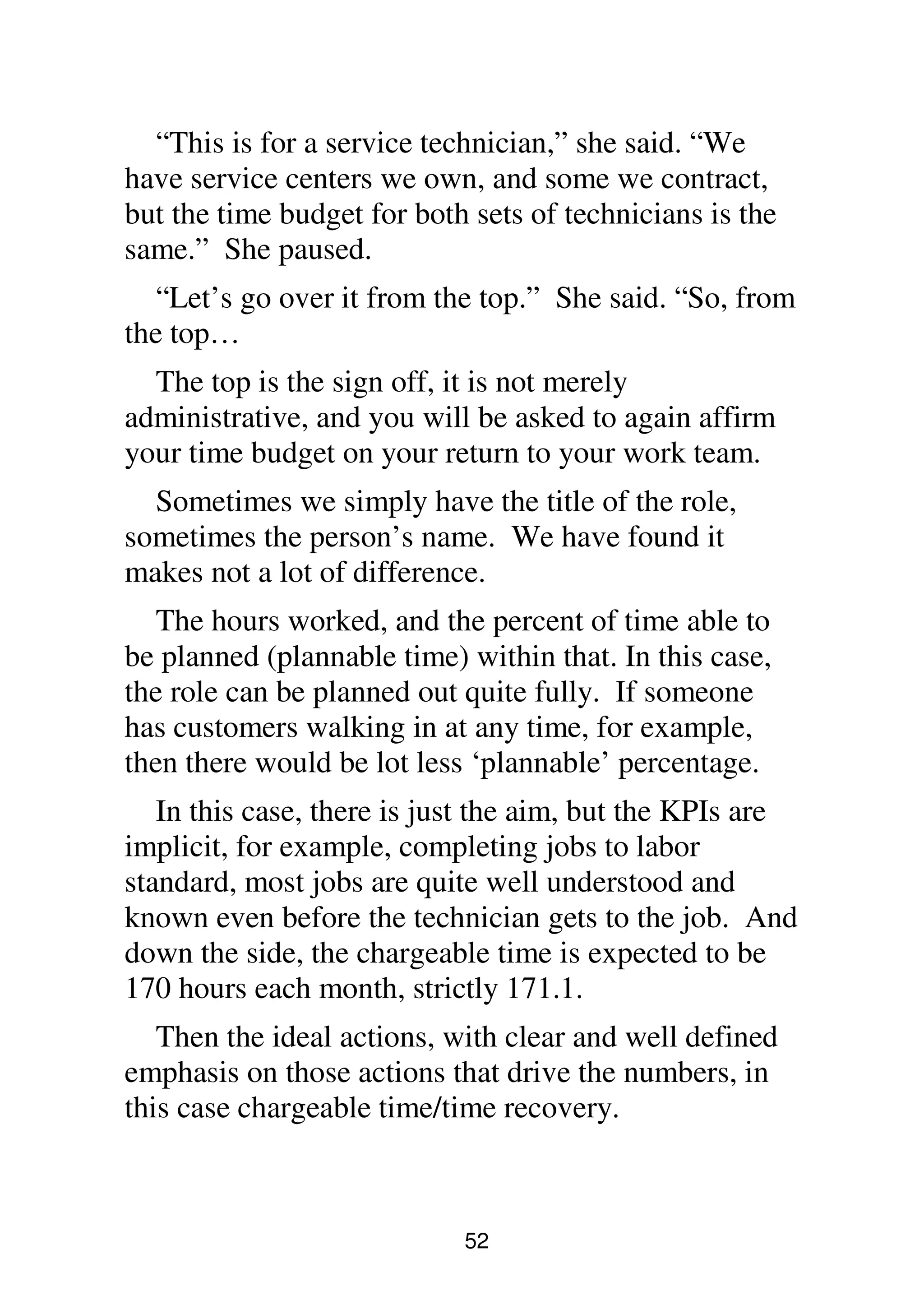 52
“This is for a service technician,” she said. “We
have service centers we own, and some we contract,
but the time budget for both sets of technicians is the
same.” She paused.
“Let’s go over it from the top.” She said. “So, from
the top…
The top is the sign off, it is not merely
administrative, and you will be asked to again affirm
your time budget on your return to your work team.
Sometimes we simply have the title of the role,
sometimes the person’s name. We have found it
makes not a lot of difference.
The hours worked, and the percent of time able to
be planned (plannable time) within that. In this case,
the role can be planned out quite fully. If someone
has customers walking in at any time, for example,
then there would be lot less ‘plannable’ percentage.
In this case, there is just the aim, but the KPIs are
implicit, for example, completing jobs to labor
standard, most jobs are quite well understood and
known even before the technician gets to the job. And
down the side, the chargeable time is expected to be
170 hours each month, strictly 171.1.
Then the ideal actions, with clear and well defined
emphasis on those actions that drive the numbers, in
this case chargeable time/time recovery.
 