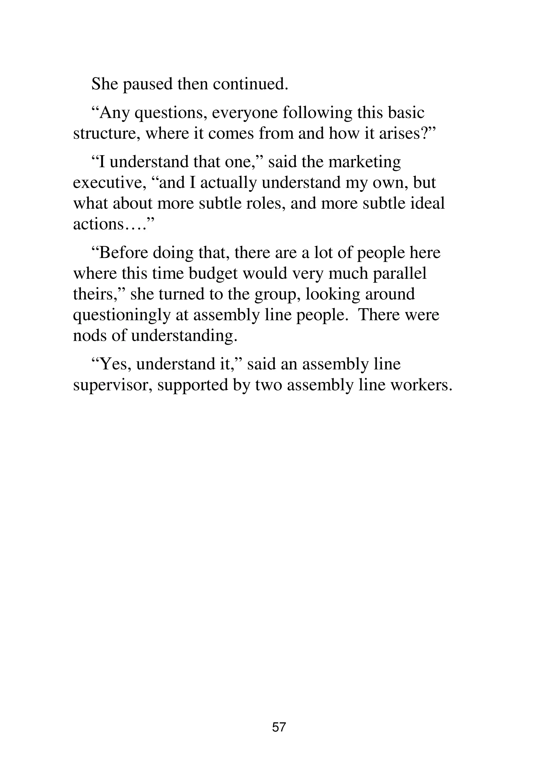 57
She paused then continued.
“Any questions, everyone following this basic
structure, where it comes from and how it arises?”
“I understand that one,” said the marketing
executive, “and I actually understand my own, but
what about more subtle roles, and more subtle ideal
actions….”
“Before doing that, there are a lot of people here
where this time budget would very much parallel
theirs,” she turned to the group, looking around
questioningly at assembly line people. There were
nods of understanding.
“Yes, understand it,” said an assembly line
supervisor, supported by two assembly line workers.
 