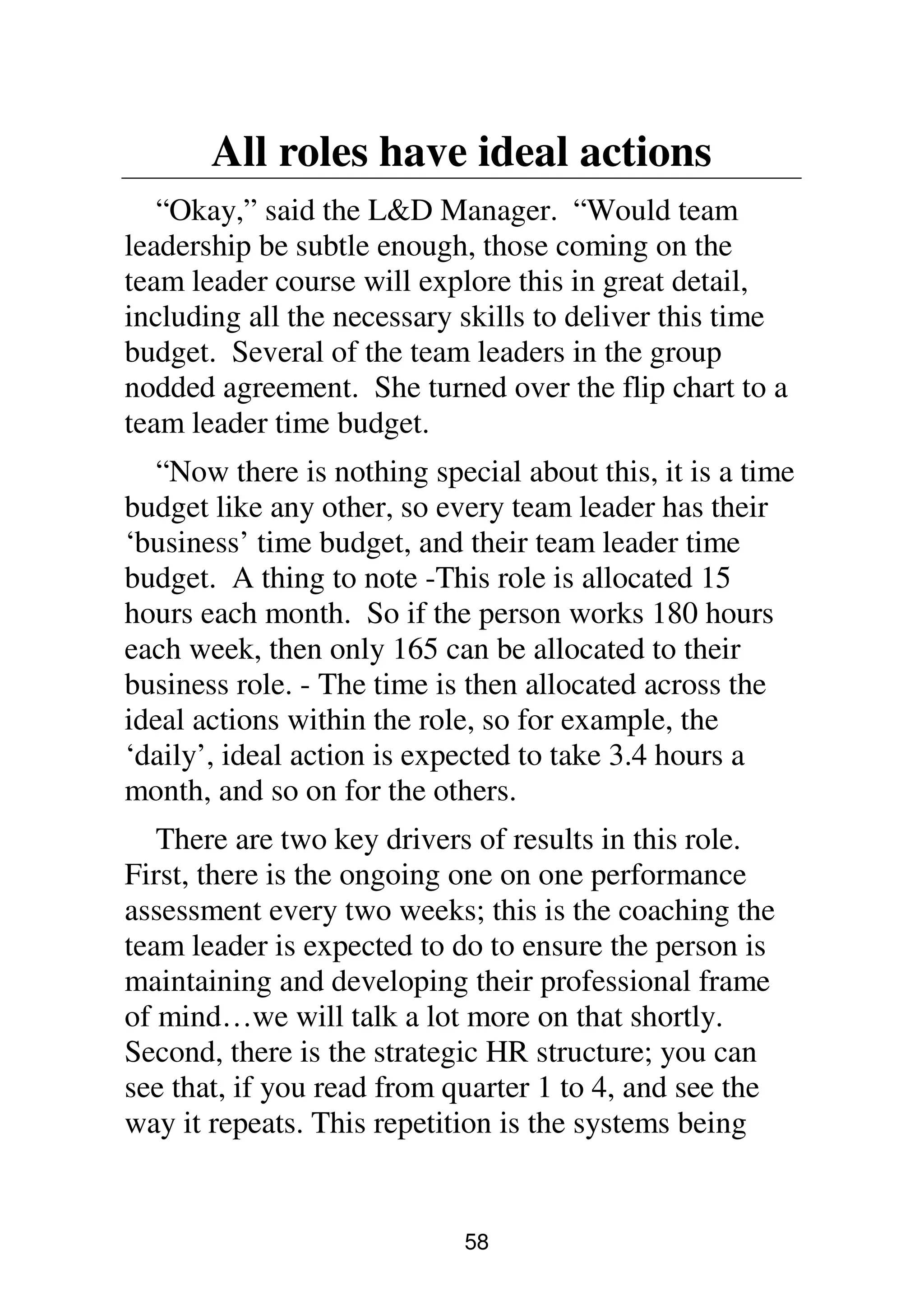 58
All roles have ideal actions
“Okay,” said the L&D Manager. “Would team
leadership be subtle enough, those coming on the
team leader course will explore this in great detail,
including all the necessary skills to deliver this time
budget. Several of the team leaders in the group
nodded agreement. She turned over the flip chart to a
team leader time budget.
“Now there is nothing special about this, it is a time
budget like any other, so every team leader has their
‘business’ time budget, and their team leader time
budget. A thing to note -This role is allocated 15
hours each month. So if the person works 180 hours
each week, then only 165 can be allocated to their
business role. - The time is then allocated across the
ideal actions within the role, so for example, the
‘daily’, ideal action is expected to take 3.4 hours a
month, and so on for the others.
There are two key drivers of results in this role.
First, there is the ongoing one on one performance
assessment every two weeks; this is the coaching the
team leader is expected to do to ensure the person is
maintaining and developing their professional frame
of mind…we will talk a lot more on that shortly.
Second, there is the strategic HR structure; you can
see that, if you read from quarter 1 to 4, and see the
way it repeats. This repetition is the systems being
 