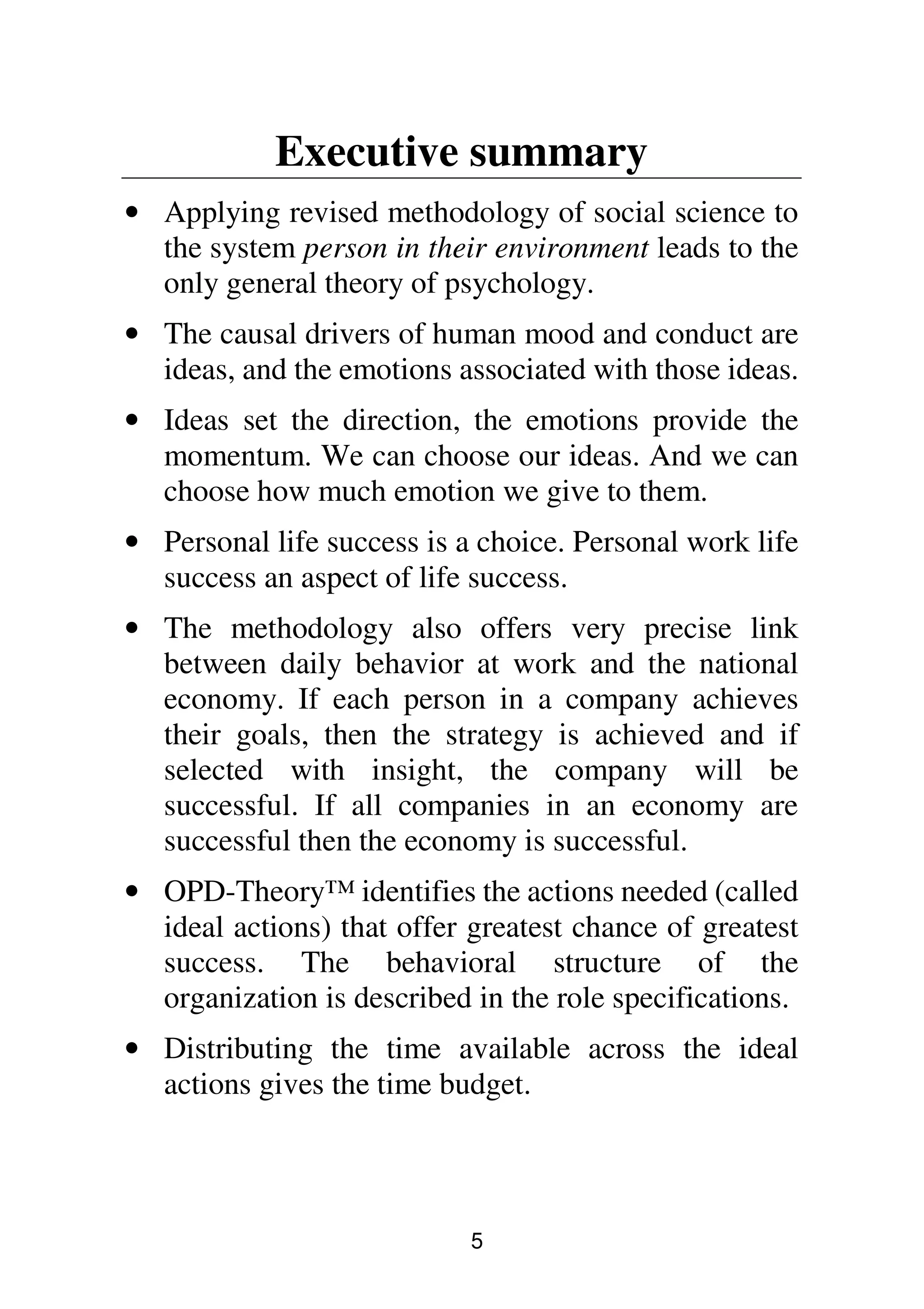 5
Executive summary
• Applying revised methodology of social science to
the system person in their environment leads to the
only general theory of psychology.
• The causal drivers of human mood and conduct are
ideas, and the emotions associated with those ideas.
• Ideas set the direction, the emotions provide the
momentum. We can choose our ideas. And we can
choose how much emotion we give to them.
• Personal life success is a choice. Personal work life
success an aspect of life success.
• The methodology also offers very precise link
between daily behavior at work and the national
economy. If each person in a company achieves
their goals, then the strategy is achieved and if
selected with insight, the company will be
successful. If all companies in an economy are
successful then the economy is successful.
• OPD-Theory™ identifies the actions needed (called
ideal actions) that offer greatest chance of greatest
success. The behavioral structure of the
organization is described in the role specifications.
• Distributing the time available across the ideal
actions gives the time budget.
 