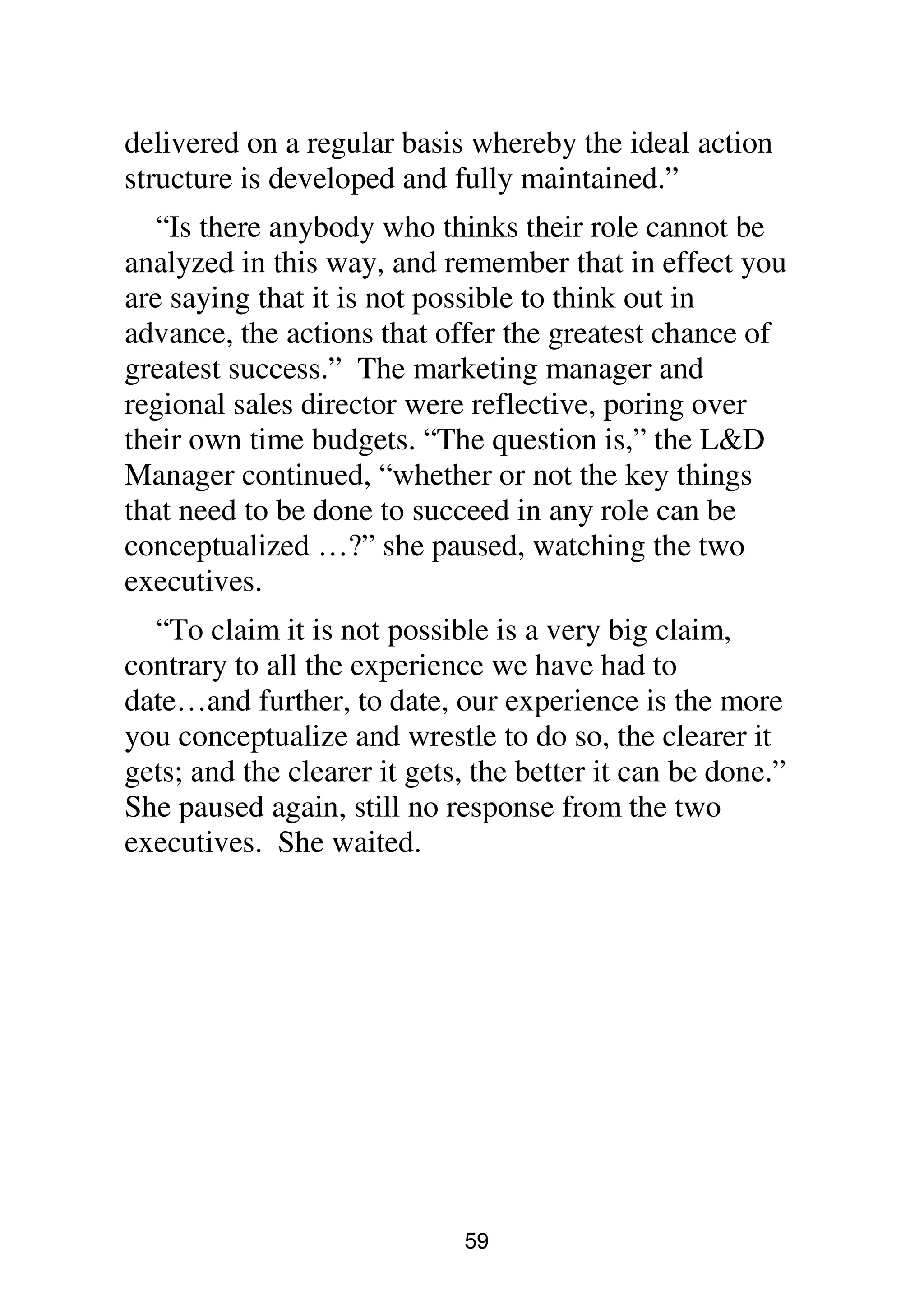59
delivered on a regular basis whereby the ideal action
structure is developed and fully maintained.”
“Is there anybody who thinks their role cannot be
analyzed in this way, and remember that in effect you
are saying that it is not possible to think out in
advance, the actions that offer the greatest chance of
greatest success.” The marketing manager and
regional sales director were reflective, poring over
their own time budgets. “The question is,” the L&D
Manager continued, “whether or not the key things
that need to be done to succeed in any role can be
conceptualized …?” she paused, watching the two
executives.
“To claim it is not possible is a very big claim,
contrary to all the experience we have had to
date…and further, to date, our experience is the more
you conceptualize and wrestle to do so, the clearer it
gets; and the clearer it gets, the better it can be done.”
She paused again, still no response from the two
executives. She waited.
 
