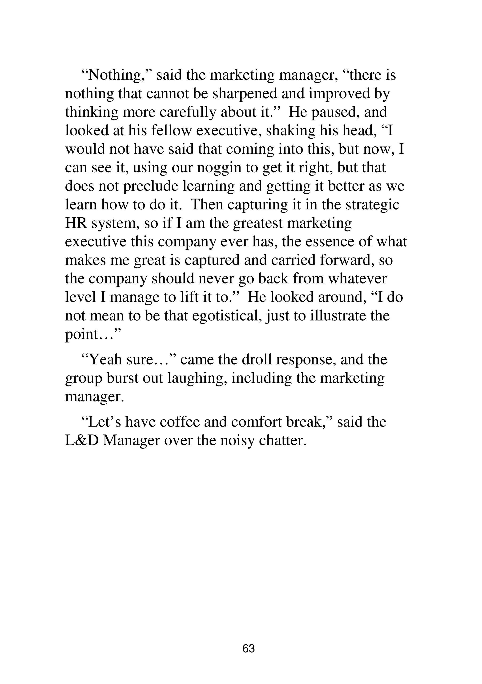 63
“Nothing,” said the marketing manager, “there is
nothing that cannot be sharpened and improved by
thinking more carefully about it.” He paused, and
looked at his fellow executive, shaking his head, “I
would not have said that coming into this, but now, I
can see it, using our noggin to get it right, but that
does not preclude learning and getting it better as we
learn how to do it. Then capturing it in the strategic
HR system, so if I am the greatest marketing
executive this company ever has, the essence of what
makes me great is captured and carried forward, so
the company should never go back from whatever
level I manage to lift it to.” He looked around, “I do
not mean to be that egotistical, just to illustrate the
point…”
“Yeah sure…” came the droll response, and the
group burst out laughing, including the marketing
manager.
“Let’s have coffee and comfort break,” said the
L&D Manager over the noisy chatter.
 
