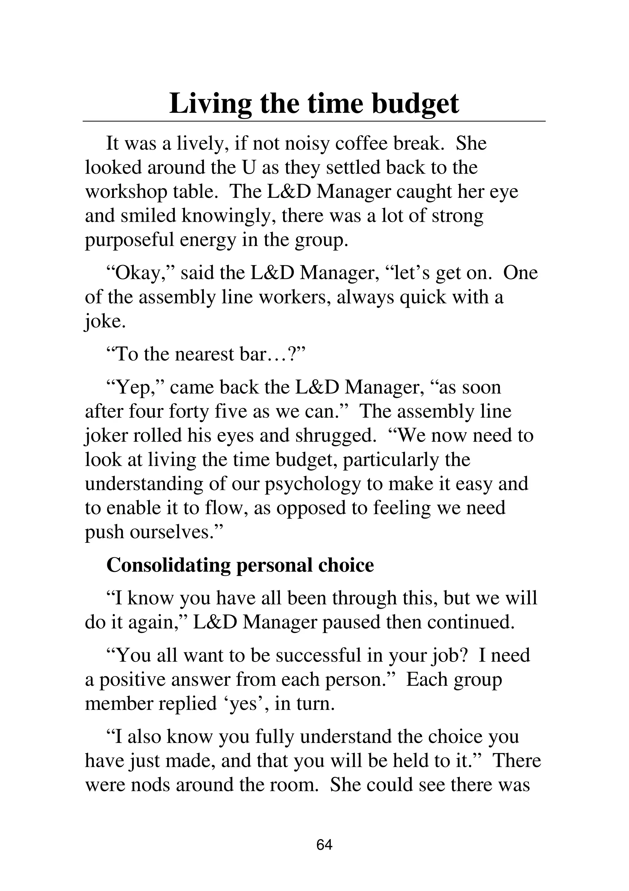 64
Living the time budget
It was a lively, if not noisy coffee break. She
looked around the U as they settled back to the
workshop table. The L&D Manager caught her eye
and smiled knowingly, there was a lot of strong
purposeful energy in the group.
“Okay,” said the L&D Manager, “let’s get on. One
of the assembly line workers, always quick with a
joke.
“To the nearest bar…?”
“Yep,” came back the L&D Manager, “as soon
after four forty five as we can.” The assembly line
joker rolled his eyes and shrugged. “We now need to
look at living the time budget, particularly the
understanding of our psychology to make it easy and
to enable it to flow, as opposed to feeling we need
push ourselves.”
Consolidating personal choice
“I know you have all been through this, but we will
do it again,” L&D Manager paused then continued.
“You all want to be successful in your job? I need
a positive answer from each person.” Each group
member replied ‘yes’, in turn.
“I also know you fully understand the choice you
have just made, and that you will be held to it.” There
were nods around the room. She could see there was
 