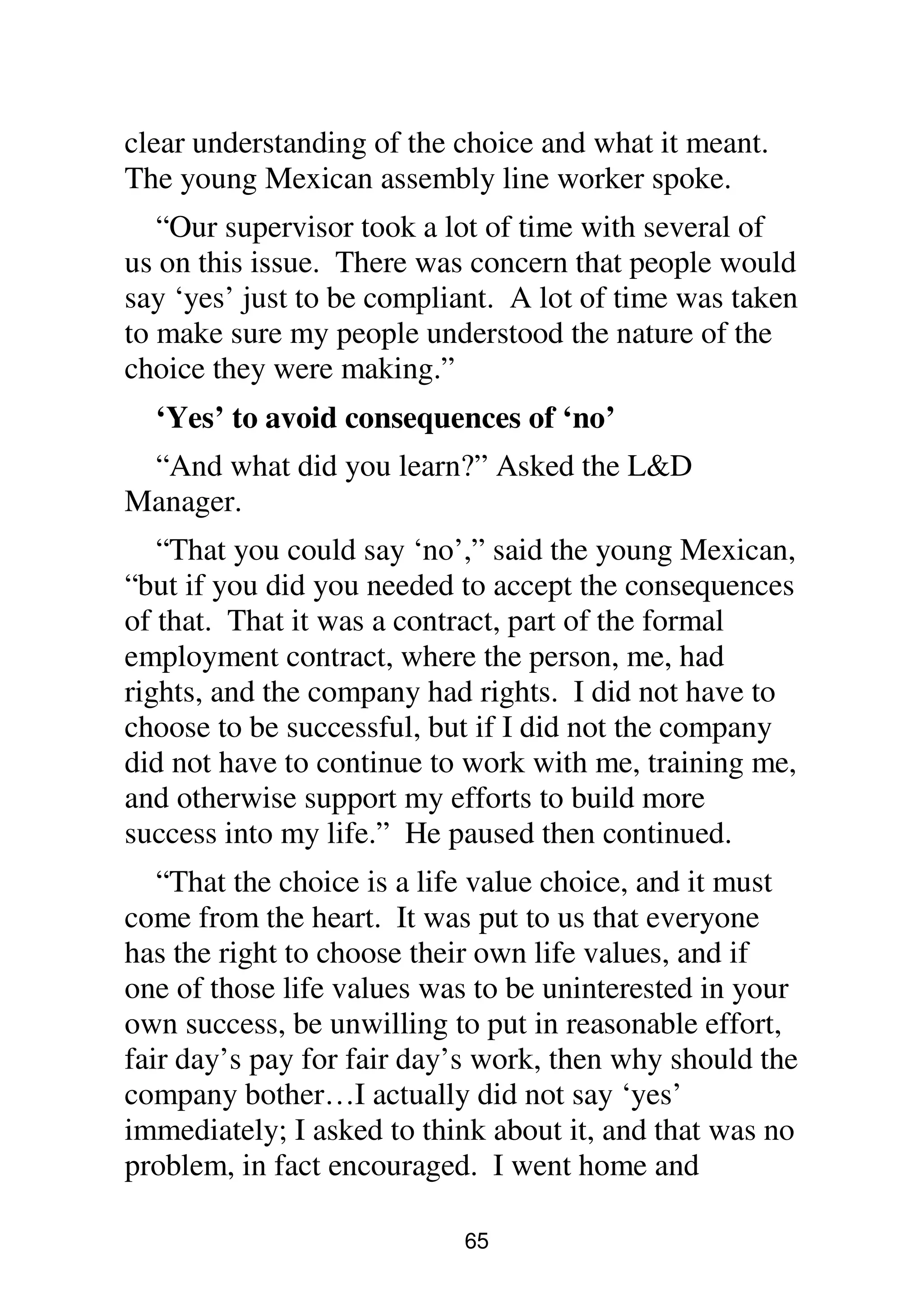 65
clear understanding of the choice and what it meant.
The young Mexican assembly line worker spoke.
“Our supervisor took a lot of time with several of
us on this issue. There was concern that people would
say ‘yes’ just to be compliant. A lot of time was taken
to make sure my people understood the nature of the
choice they were making.”
‘Yes’ to avoid consequences of ‘no’
“And what did you learn?” Asked the L&D
Manager.
“That you could say ‘no’,” said the young Mexican,
“but if you did you needed to accept the consequences
of that. That it was a contract, part of the formal
employment contract, where the person, me, had
rights, and the company had rights. I did not have to
choose to be successful, but if I did not the company
did not have to continue to work with me, training me,
and otherwise support my efforts to build more
success into my life.” He paused then continued.
“That the choice is a life value choice, and it must
come from the heart. It was put to us that everyone
has the right to choose their own life values, and if
one of those life values was to be uninterested in your
own success, be unwilling to put in reasonable effort,
fair day’s pay for fair day’s work, then why should the
company bother…I actually did not say ‘yes’
immediately; I asked to think about it, and that was no
problem, in fact encouraged. I went home and
 