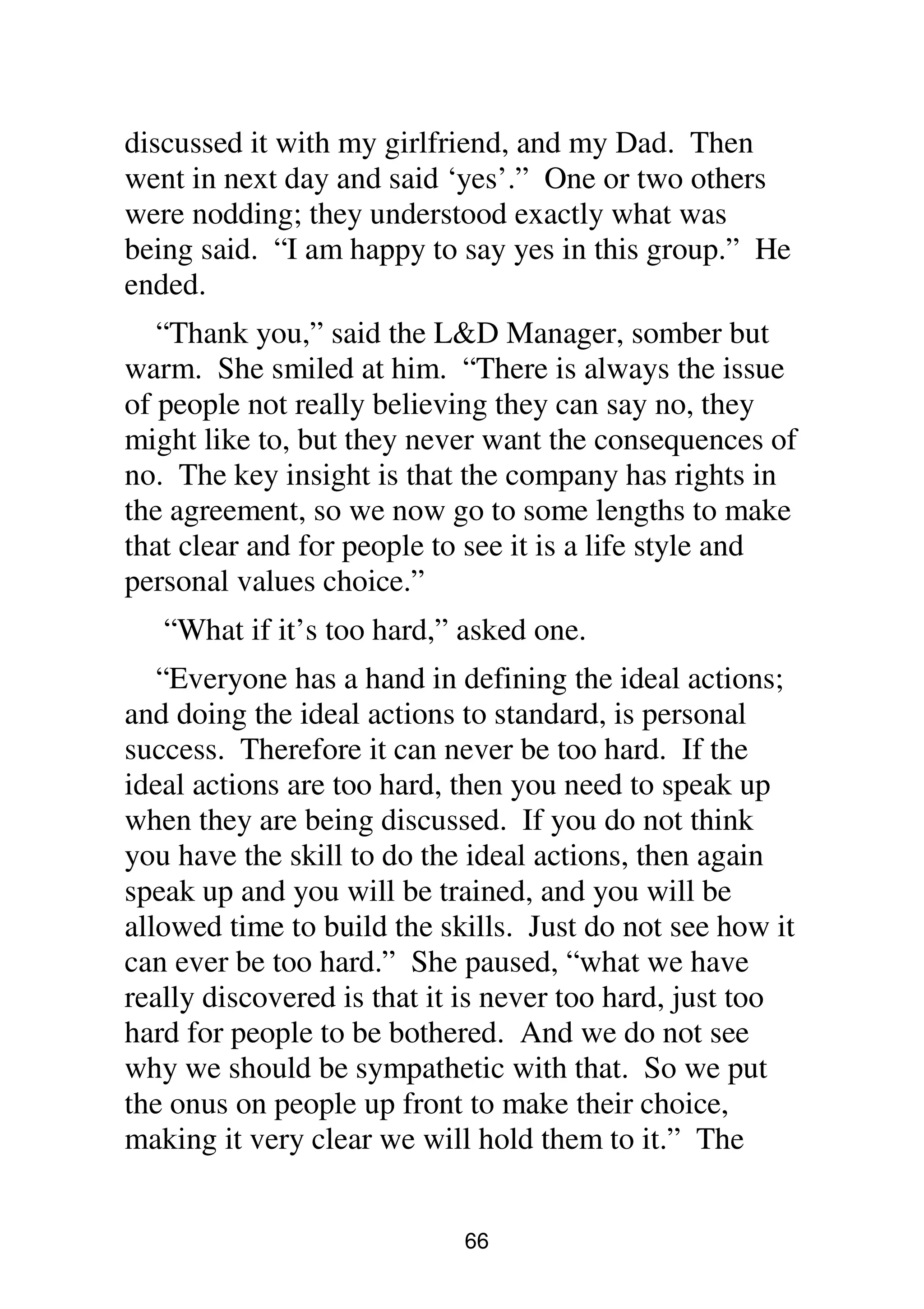 66
discussed it with my girlfriend, and my Dad. Then
went in next day and said ‘yes’.” One or two others
were nodding; they understood exactly what was
being said. “I am happy to say yes in this group.” He
ended.
“Thank you,” said the L&D Manager, somber but
warm. She smiled at him. “There is always the issue
of people not really believing they can say no, they
might like to, but they never want the consequences of
no. The key insight is that the company has rights in
the agreement, so we now go to some lengths to make
that clear and for people to see it is a life style and
personal values choice.”
“What if it’s too hard,” asked one.
“Everyone has a hand in defining the ideal actions;
and doing the ideal actions to standard, is personal
success. Therefore it can never be too hard. If the
ideal actions are too hard, then you need to speak up
when they are being discussed. If you do not think
you have the skill to do the ideal actions, then again
speak up and you will be trained, and you will be
allowed time to build the skills. Just do not see how it
can ever be too hard.” She paused, “what we have
really discovered is that it is never too hard, just too
hard for people to be bothered. And we do not see
why we should be sympathetic with that. So we put
the onus on people up front to make their choice,
making it very clear we will hold them to it.” The
 