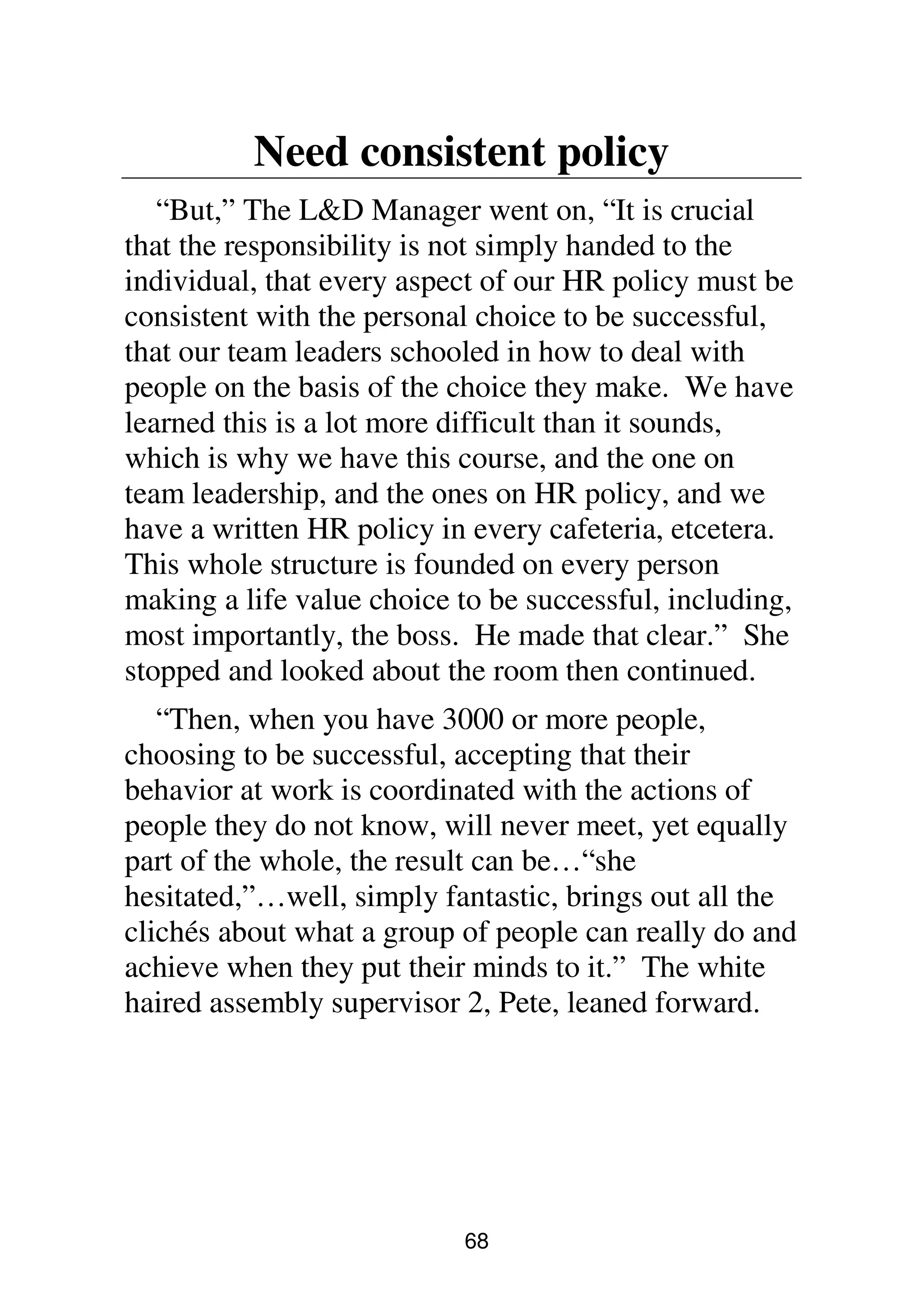 68
Need consistent policy
“But,” The L&D Manager went on, “It is crucial
that the responsibility is not simply handed to the
individual, that every aspect of our HR policy must be
consistent with the personal choice to be successful,
that our team leaders schooled in how to deal with
people on the basis of the choice they make. We have
learned this is a lot more difficult than it sounds,
which is why we have this course, and the one on
team leadership, and the ones on HR policy, and we
have a written HR policy in every cafeteria, etcetera.
This whole structure is founded on every person
making a life value choice to be successful, including,
most importantly, the boss. He made that clear.” She
stopped and looked about the room then continued.
“Then, when you have 3000 or more people,
choosing to be successful, accepting that their
behavior at work is coordinated with the actions of
people they do not know, will never meet, yet equally
part of the whole, the result can be…“she
hesitated,”…well, simply fantastic, brings out all the
clichés about what a group of people can really do and
achieve when they put their minds to it.” The white
haired assembly supervisor 2, Pete, leaned forward.
 