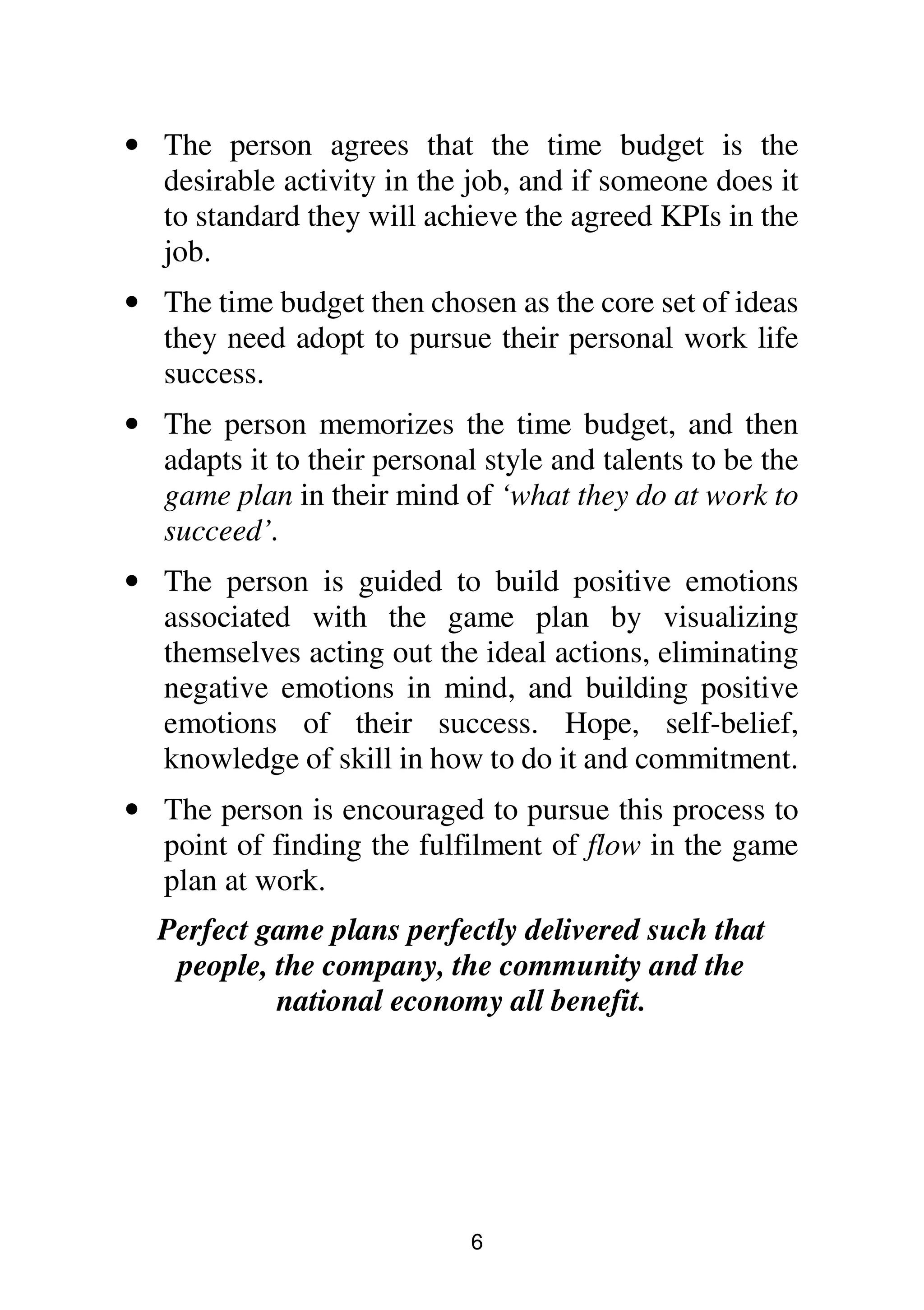6
• The person agrees that the time budget is the
desirable activity in the job, and if someone does it
to standard they will achieve the agreed KPIs in the
job.
• The time budget then chosen as the core set of ideas
they need adopt to pursue their personal work life
success.
• The person memorizes the time budget, and then
adapts it to their personal style and talents to be the
game plan in their mind of ‘what they do at work to
succeed’.
• The person is guided to build positive emotions
associated with the game plan by visualizing
themselves acting out the ideal actions, eliminating
negative emotions in mind, and building positive
emotions of their success. Hope, self-belief,
knowledge of skill in how to do it and commitment.
• The person is encouraged to pursue this process to
point of finding the fulfilment of flow in the game
plan at work.
Perfect game plans perfectly delivered such that
people, the company, the community and the
national economy all benefit.
 