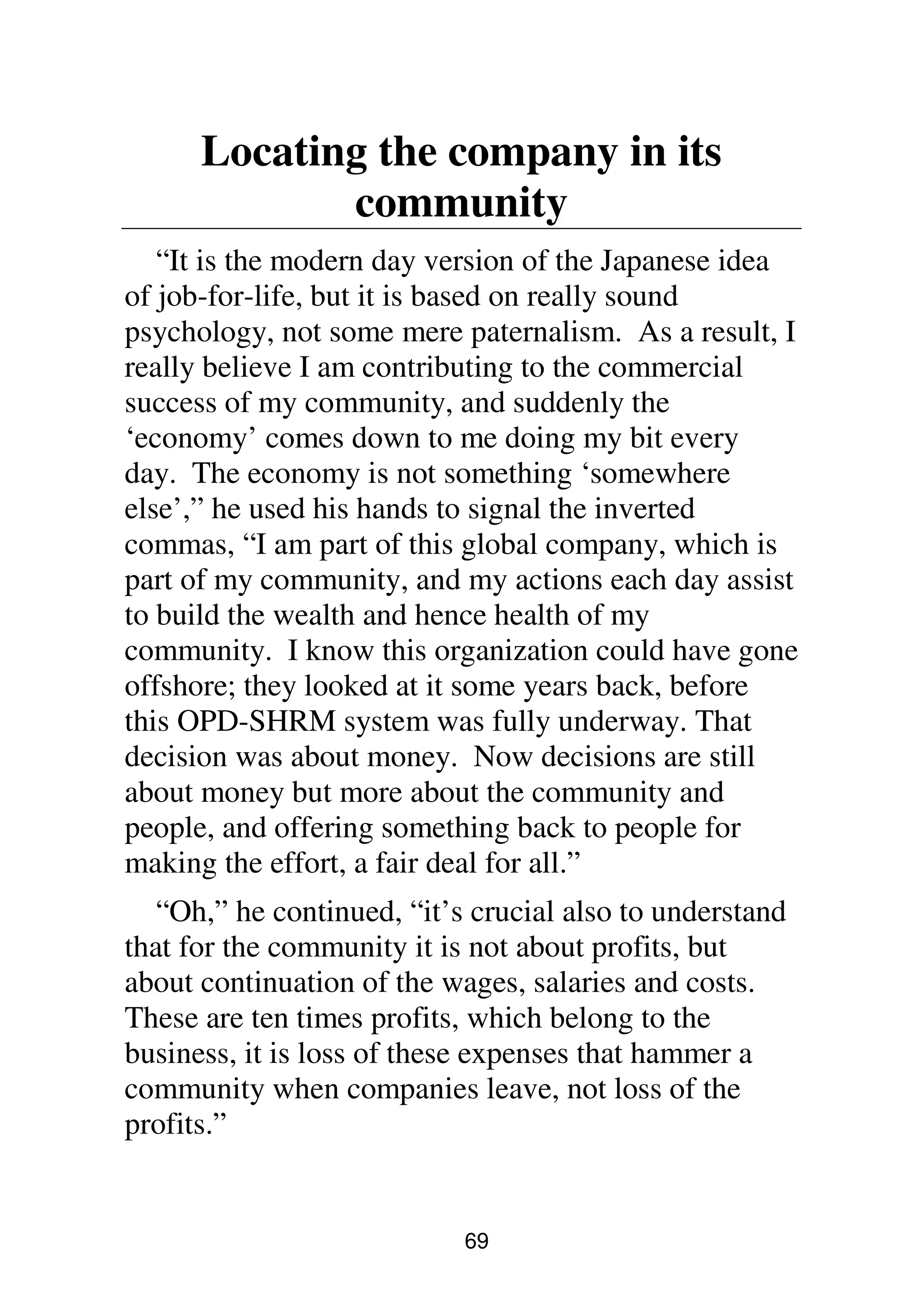 69
Locating the company in its
community
“It is the modern day version of the Japanese idea
of job-for-life, but it is based on really sound
psychology, not some mere paternalism. As a result, I
really believe I am contributing to the commercial
success of my community, and suddenly the
‘economy’ comes down to me doing my bit every
day. The economy is not something ‘somewhere
else’,” he used his hands to signal the inverted
commas, “I am part of this global company, which is
part of my community, and my actions each day assist
to build the wealth and hence health of my
community. I know this organization could have gone
offshore; they looked at it some years back, before
this OPD-SHRM system was fully underway. That
decision was about money. Now decisions are still
about money but more about the community and
people, and offering something back to people for
making the effort, a fair deal for all.”
“Oh,” he continued, “it’s crucial also to understand
that for the community it is not about profits, but
about continuation of the wages, salaries and costs.
These are ten times profits, which belong to the
business, it is loss of these expenses that hammer a
community when companies leave, not loss of the
profits.”
 