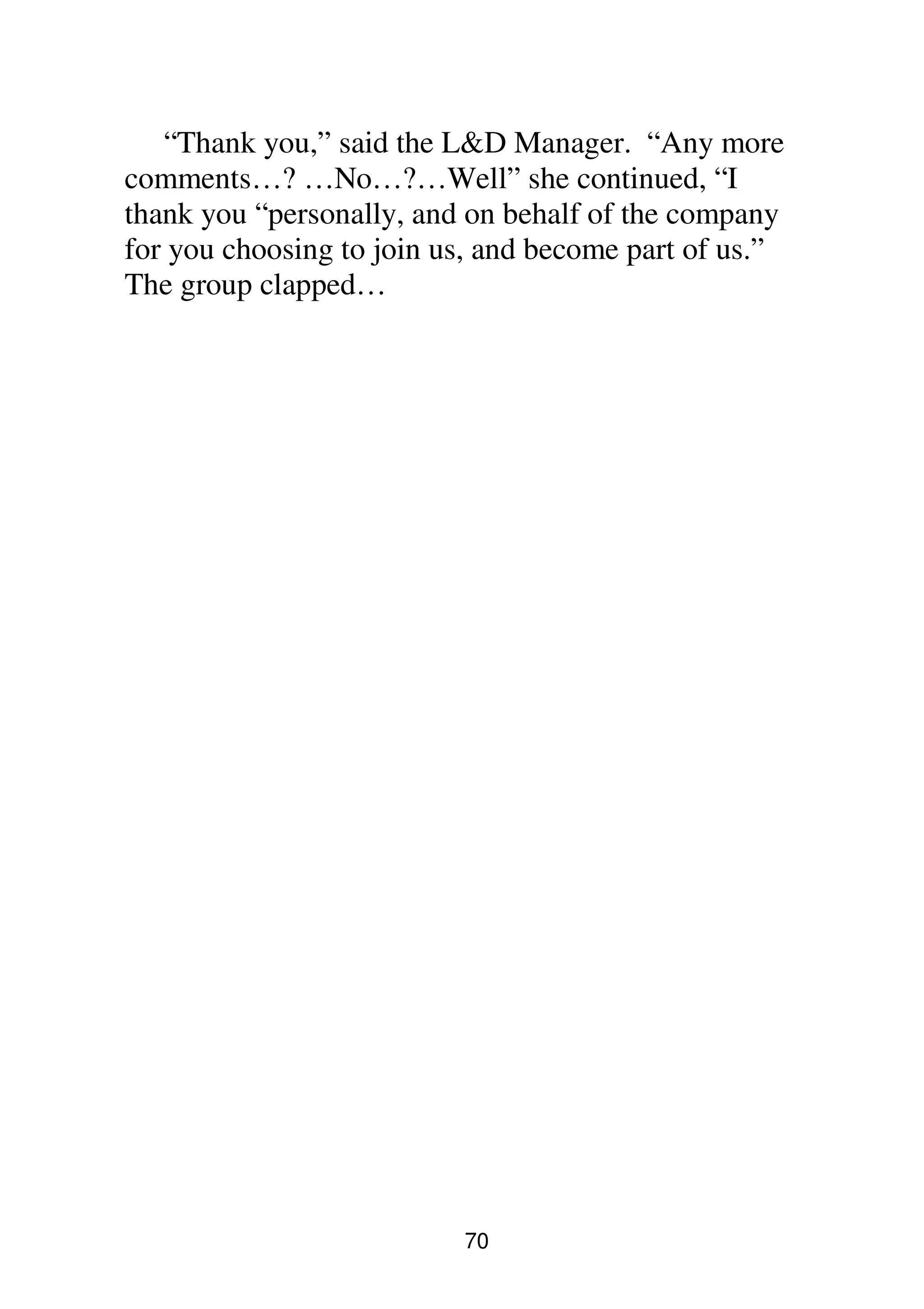 70
“Thank you,” said the L&D Manager. “Any more
comments…? …No…?…Well” she continued, “I
thank you “personally, and on behalf of the company
for you choosing to join us, and become part of us.”
The group clapped…
 