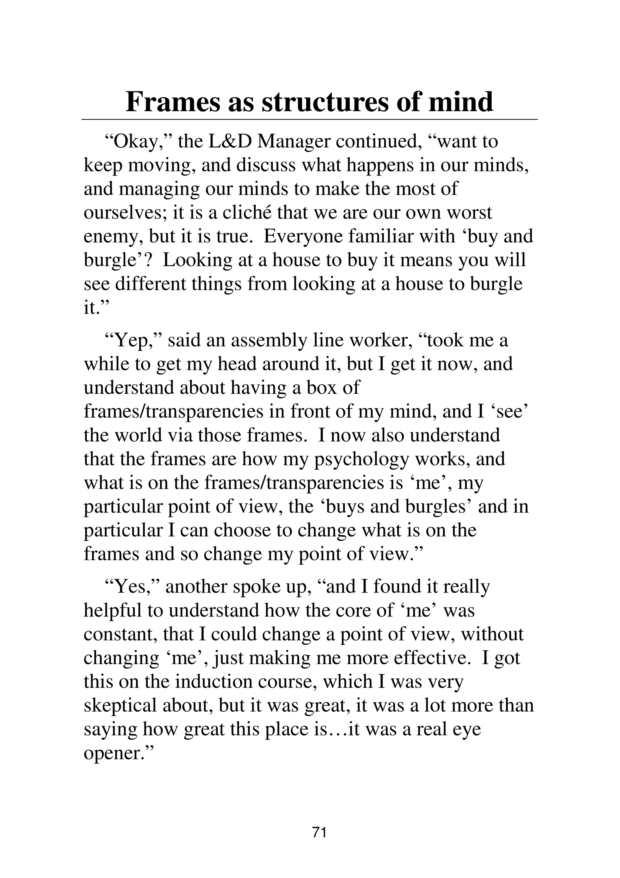 71
Frames as structures of mind
“Okay,” the L&D Manager continued, “want to
keep moving, and discuss what happens in our minds,
and managing our minds to make the most of
ourselves; it is a cliché that we are our own worst
enemy, but it is true. Everyone familiar with ‘buy and
burgle’? Looking at a house to buy it means you will
see different things from looking at a house to burgle
it.”
“Yep,” said an assembly line worker, “took me a
while to get my head around it, but I get it now, and
understand about having a box of
frames/transparencies in front of my mind, and I ‘see’
the world via those frames. I now also understand
that the frames are how my psychology works, and
what is on the frames/transparencies is ‘me’, my
particular point of view, the ‘buys and burgles’ and in
particular I can choose to change what is on the
frames and so change my point of view.”
“Yes,” another spoke up, “and I found it really
helpful to understand how the core of ‘me’ was
constant, that I could change a point of view, without
changing ‘me’, just making me more effective. I got
this on the induction course, which I was very
skeptical about, but it was great, it was a lot more than
saying how great this place is…it was a real eye
opener.”
 