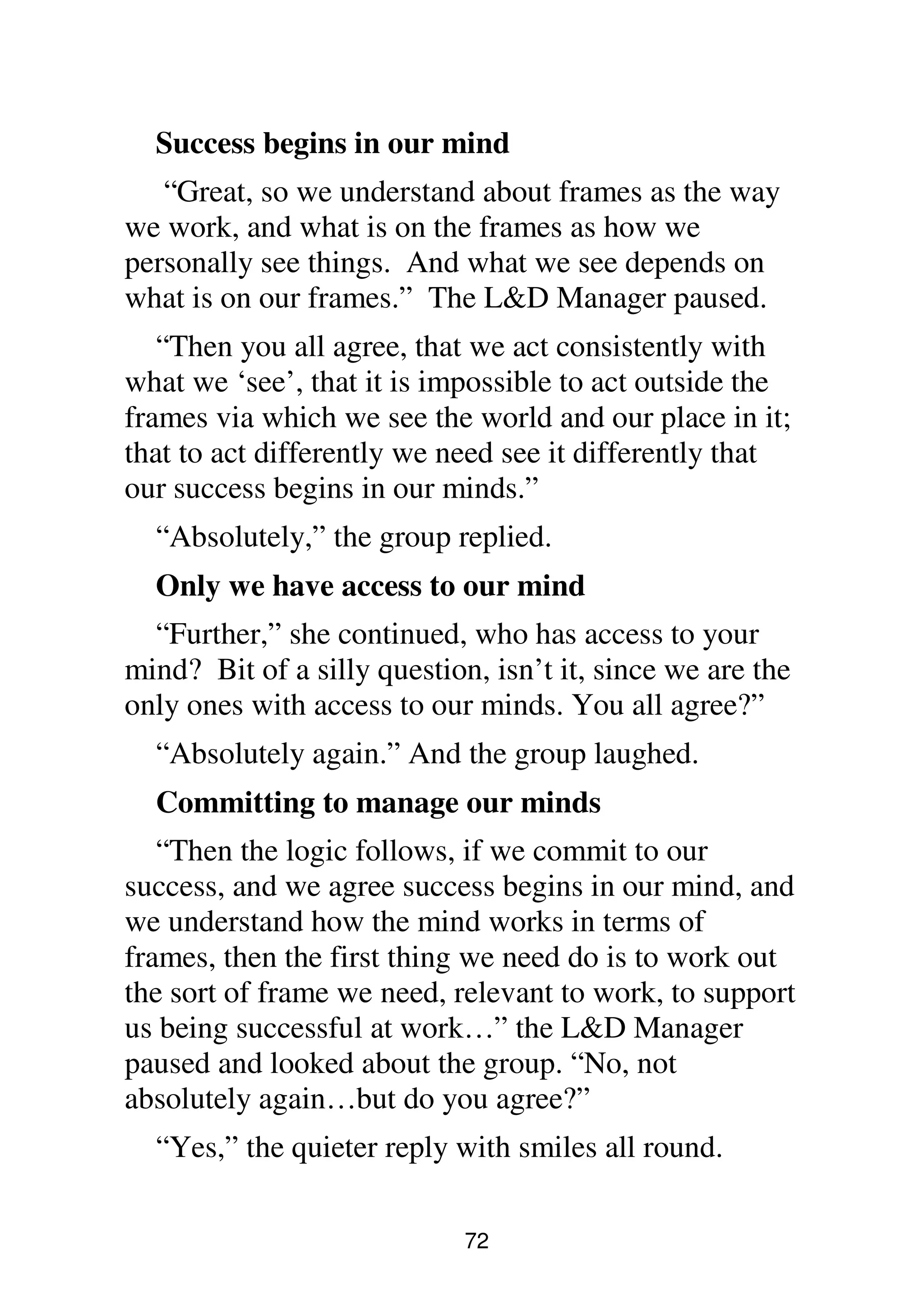 72
Success begins in our mind
“Great, so we understand about frames as the way
we work, and what is on the frames as how we
personally see things. And what we see depends on
what is on our frames.” The L&D Manager paused.
“Then you all agree, that we act consistently with
what we ‘see’, that it is impossible to act outside the
frames via which we see the world and our place in it;
that to act differently we need see it differently that
our success begins in our minds.”
“Absolutely,” the group replied.
Only we have access to our mind
“Further,” she continued, who has access to your
mind? Bit of a silly question, isn’t it, since we are the
only ones with access to our minds. You all agree?”
“Absolutely again.” And the group laughed.
Committing to manage our minds
“Then the logic follows, if we commit to our
success, and we agree success begins in our mind, and
we understand how the mind works in terms of
frames, then the first thing we need do is to work out
the sort of frame we need, relevant to work, to support
us being successful at work…” the L&D Manager
paused and looked about the group. “No, not
absolutely again…but do you agree?”
“Yes,” the quieter reply with smiles all round.
 